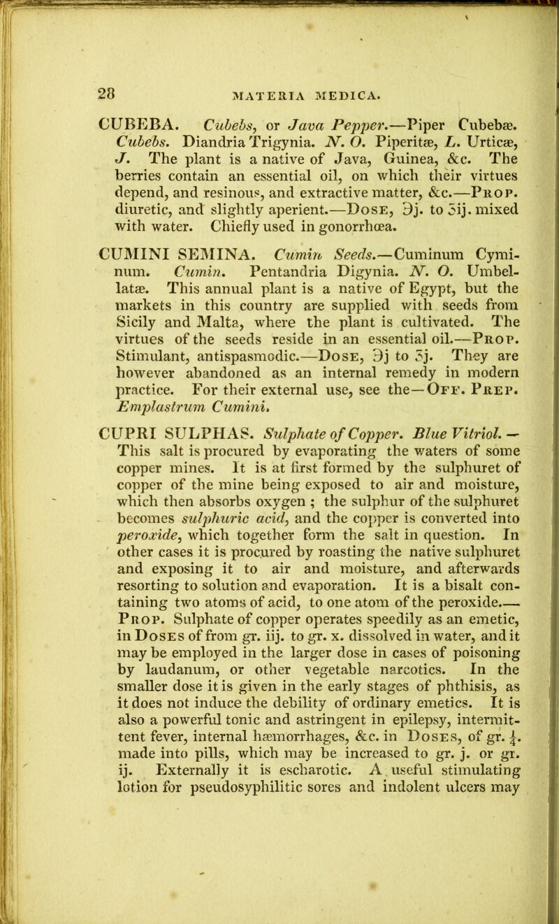 CUBEBA. Cubehs, or Java Pepper,—Piper Cubebaa. Cuhebs, Diandria Trigynia. N, O, Piperita, L, Urtica, J, The plant is a native of Java, Guinea, &c. The berries contain an essential oil, on which their virtues depend, and resinous, and extractive matter, &c.—Prop. diuretic, and slightly aperient.—Dose, Bj. to 5ij. mixed with water. Chiefly used in gonorrhaa. CUMINI SEMINA. Cumin Seeds,—Cuminum Cymi- niim. Cumin, Pentandria Digynia. N, O. Umbel- lata. This annual plant is a native of Egypt, but the markets in this country are supplied v/ith seeds from Sicily and Malta, where the plant is cultivated. The virtues of the seeds reside in an essential oil.—Prop. Stimulant, antispasmodic.—Dose, Bj to 5j. Thoy are however abandoned as an internal remedy in modern practice. For their external use, see the—Off. Prep. Emplastrum Cumini, CUPRI SULPHAS. Sulphate of Copper, Blue Vitriol,-- This salt is procured by evaporating the waters of some copper mines. It is at first formed by the sulphuret of copper of the mine being exposed to air and moisture, which then absorbs oxygen ; the sulphur of the sulphuret becomes sulphuric acid^ and the copper is converted into peroxide^ which together form the salt in question. In other cases it is procured by roasting the native sulphuret and exposing it to air and moisture, and afterwards resorting to solution and evaporation. It is a bisalt con- taining two atoms of acid, to one atom of the peroxide.— Prop. Sulphate of copper operates speedily as an emetic, in Doses of from gr. iij. to gr. x. dissolved in water, and it may be employed in the larger dose in cases of poisoning by laudanum, or other vegetable narcotics. In the smaller dose it is given in the early stages of phthisis, as it does not induce the debility of ordinary emetics. It is also a powerful tonic and astringent in epilepsy, intermit- tent fever, internal haemorrhages, &c. in Doses, of gr. made into pills, which may be increased to gr. j. or gr. ij. Externally it is escharotic. A , useful stimulating lotion for pseudosyphilitic sores and indolent ulcers may