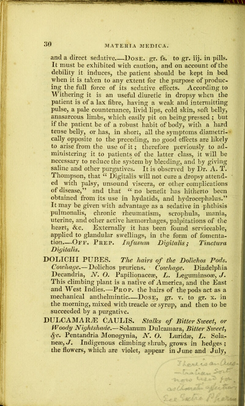 and a direct sedative Dose. gr. fs. to gr. iij. in pilLs. It must be exhibited with caution, and on account of the debility it induces, the patient should be kept in bed when it is taken to any extent for the purpose of produc- ing the full force of its sedative effects. According to Withering it is an useful diuretic in dropsy when the patient is of a lax fibre, having a weak and intermitting pulse, a pale countenance, livid lips, cold skin, soft belly, anasarcous limbs, which easily pit on being pressed ; but if the patient be of a robust habit of body, with a hard tense belly, or has, in short, all the symptoms diametri- • cally opposite to the preceding, no good effects are likely to arise from the use of it; therefore previously to ad- ministering it to patients of the latter class, it will be necessary to reduce the system by bleeding, and by giving saline and other purgatives. It is observed by Dr. A. T. Thompson, that Digitalis will not cure a dropsy attend- • ed with palsy, unsound viscera, or other complications of disease,” and that no benefit has hitherto been obtained from its use in hydatids, and hydrocephalus.” It may be given with advantage as a sedative in phthisis pulmonalis, chronic rheumatism, scrophula, mania, uterine, and other active haemorrhages, palpitations of the heart, &c. Externally it has been found serviceable, applied to glandular swellings, in the form of fomenta- tion.—Off, Prep. Infusum Digitalis; Tinclura Digitalis, DOLICHI PUBES. The hairs of the Dolichos Pods. Cowhage.— Dolichos pruriens. Cowhage. Diadelphia Decandria, N. O. Papilionaceae, L. Eeguminsoas, J. This climbing plant is a native of America, and the East and West Indies.—Prop, the hairs of the pods act as a mechanical anthelmintic.—Dose, gr. v. to gr. x. in the morning, mixed with treacle or syrup, and then to be succeeded by a purgative. DULCAMARtE CAULIS. Stalks of Bitter Sweet, or fPoody Nightshade.— Solanum Dulcamara, Bitter Sweet, <^c. Pentandria Monogynia, O. Lurid^e, L. Sola- neae,«/. Indigenous climbing shrub, grows in hedges; the flowers, which are violet, appear in June and July, . ■ ;
