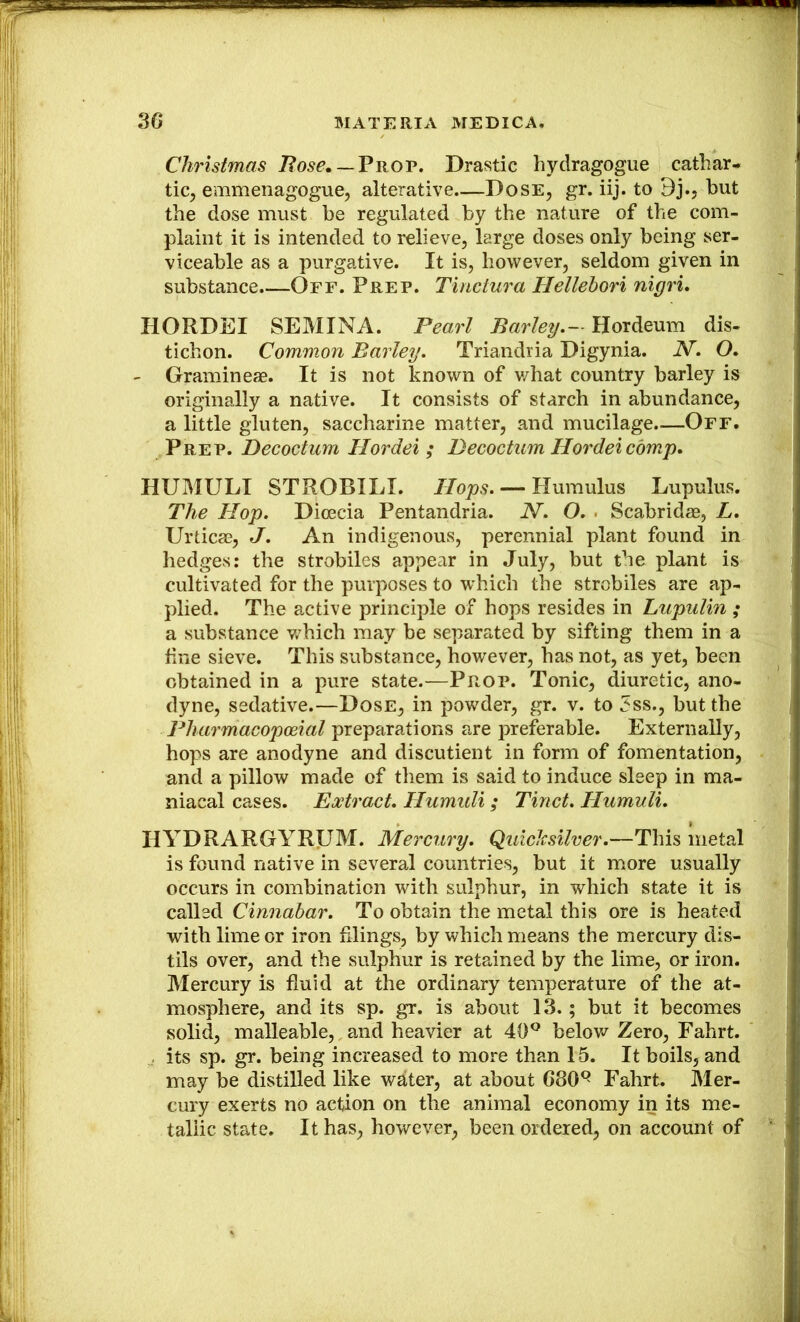 Christmas Bose^ — Vnov. Drastic hydragogue cathar- tic, emmenagogue, alterative—Dose, gr. iij. to 9j., but the dose must be regulated by the nature of the com- plaint it is intended to relieve, large doses only being ser- viceable as a purgative. It is, however, seldom given in substance.—Off. Prep. Tinctura Hellebori nigri, HORDEI SEMINA. Pearl Barley.— Hordeum dis- tichon. Common Barley. Triandria Digynia. N. O. - Gramineae. It is not known of v/hat country barley is originally a native. It consists of starch in abundance, a little gluten, saccharine matter, and mucilage.—Off. Prep. Decoctum Hordei ; Decoctum Hordeicom.p, HUMULI STROBILI. Hops. — Humulus Lupulus. The Hop. Dicecia Pentandria. N. O. . Scabridas, L. Urticae, J. An indigenous, perennial plant found in hedges: the strobiles appear in July, but the plant is cultivated for the purposes to which the strobiles are ap- plied. The active principle of hops resides in Lupulin ; a substance v/hich may be separated by sifting them in a fine sieve. This substance, however, has not, as yet, been obtained in a pure state.—Prop. Tonic, diuretic, ano- dyne, sedative.—Dose, in powder, gr. v. to 3ss., but the Pharmacopmal preparations are preferable. Externally, hops are anodyne and discutient in form of fomentation, and a pillow made of them is said to induce sleep in ma- niacal cases. Extract. Humuli ; Tinct. HumuU. HYDRARGYRUM. Mercury. Qulclcsilver.—This metal is found native in several countries, but it more usually occurs in combination with sulphur, in which state it is called Cinnabar. To obtain the metal this ore is heated with lime or iron filings, by which means the mercury dis- tils over, and the sulphur is retained by the lime, or iron. Mercury is fluid at the ordinary temperature of the at- mosphere, and its sp. gr. is about 13.; but it becomes solid, malleable, and heavier at 40® belov/ Zero, Fahrt. , its sp. gr. being increased to more than 15. It boils, and may be distilled like water, at about 680® Fahrt. Mer- cury exerts no action on the animal economy in its me- tallic state. It has, however, been ordered, on account of