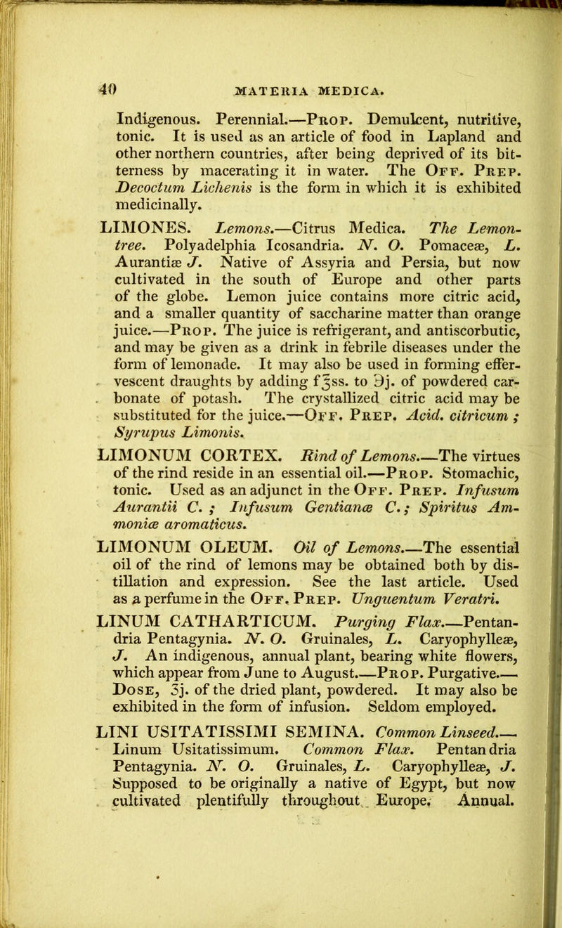 Indigenous. Perennial.—Prop. Demulcent, nutritive, tonic. It is used as an article of food in Lapland and other northern countries, after being deprived of its bit- terness by macerating it in water. The Off. Prep. JDecoctum Lichenis is the form in which it is exhibited medicinally. LIMONES. Lemons,—Citrus Medica. The Lemon- tree, Polyadelphia Icosandria. N, O, Pomaceae, L, Aurantiae J, Native of Assyria and Persia, but now cultivated in the south of Europe and other parts of the globe. Lemon juice contains more citric acid, and a smaller quantity of saccharine matter than orange juice.—Prop. The juice is refrigerant, and antiscorbutic, and may be given as a drink in febrile diseases under the form of lemonade. It may also be used in forming effer- vescent draughts by adding f^ss. to 9j. of powdered car- bonate of potash. The crystallized citric acid may be substituted for the juice,—Off» Prep, Acid, citricum ; Syrupus Limonis, LIMONUM CORTEX. Rind of Lemons,—The virtues of the rind reside in an essential oil.—Prop. Stomachic, tonic. Used as an adjunct in the Off. Prep. Infusum Aurantii C, ,• Infusum Gentiance C,; Spiritus Am- moniGS aromaticus, LIMONUM OLEUM. Oil of Lemons,—The essential oil of the rind of lemons may be obtained both by dis- tillation and expression. See the last article. Used as a perfume in the Off, Prep. Unguentum Veratri, LINUM CATHARTICUM. Purging Flax Pentan- dria Pentagynia. N, O, Gruinales, L, Caryophylleae, J, An indigenous, annual plant, bearing white flowers, which appear from June to August.—Prop. Purgative.— Dose, 3j. of the dried plant, powdered. It may also be exhibited in the form of infusion. Seldom employed. LINI USITATISSIMI SEMINA. Common Linseed,-^ Linum Usitatissimum. Common Flax, Pentandria Pentagynia. N, O, Gruinales, L, CaryophylleaB, J, Supposed to be originally a native of Egypt, but now cultivated plentifully throughout Europe. Annual.