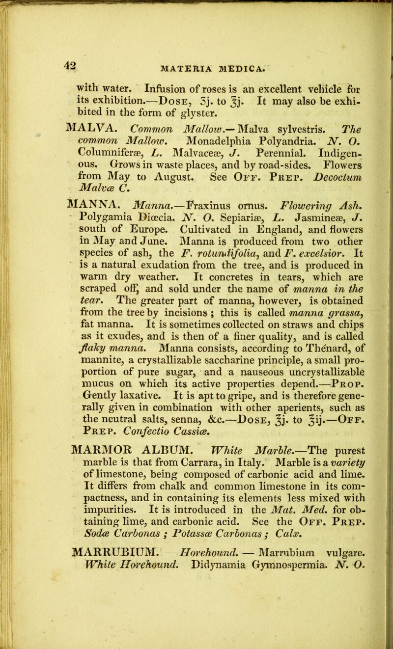 MATERIA MEDICA. with water. Infusion of roses is an excellent vehicle for its exhibition.—Dose, 5j. to Jj. It may also he exhi- bited in the form of glyster. MALVA. Common Mallow.— Malva sylvestris. The common Mallow, Monadelphia Polyandria. N, O, Columniferae, L. Malvaceae, J. Perennial. Indigen- ous. Grows in waste places, and by road-sides. Flowers from May to August. See Off. Prep. Decoctum Malvce C, MANNA. Manna.—Fraxinus omus. Flowering Ash. Polygamia Dioecia. N. O. Sepiariae, L. Jasmineae, J. south of Europe. Cultivated in England, and flowers in May and June. Manna is produced from two other species of ash, the F* rotundifolia^ and F. excelsior. It is a natural exudation from the tree, and is produced in warm dry weather. It concretes in tears, which are scraped of^ and sold under the name of manna in the tear. The greater part of manna, however, is obtained from the tree by incisions; this is manna grassa^ fat manna. It is sometimes collected on straws and chips as it exudes, and is then of a finer quality, and is called flaky manna. Manna consists, according to Th^nard, of mannite, a crystallizable saccharine principle, a small pro- portion of pure sugar, and a nauseous uncrystallizable mucus on which its active properties depend.—Prop. Gently laxative. It is apt to gripe, and is therefore gene- rally given in combination with other aperients, such as the neutral salts, senna, &c.—Dose, Jj. to —Oef. Prep, Confectio Cassice, MAR3IOR ALBUM. White Marble.—The purest marble is that from Carrara, in Italy. Marble is a variety of limestone, being composed of carbonic acid and lime. It differs from chalk and common limestone in its com- pactness, and in containing its elements less mixed with impurities. It is introduced in the Mat. Med. for ob- taining lime, and carbonic acid. See the Off. Prep. SodcB Carbonas ; Potasses Carhonas ; Calx. MARRUBIUM. Horehound. — Marrubium vulgare. White Horehound. Didynamia Gymnospermia. N. O.