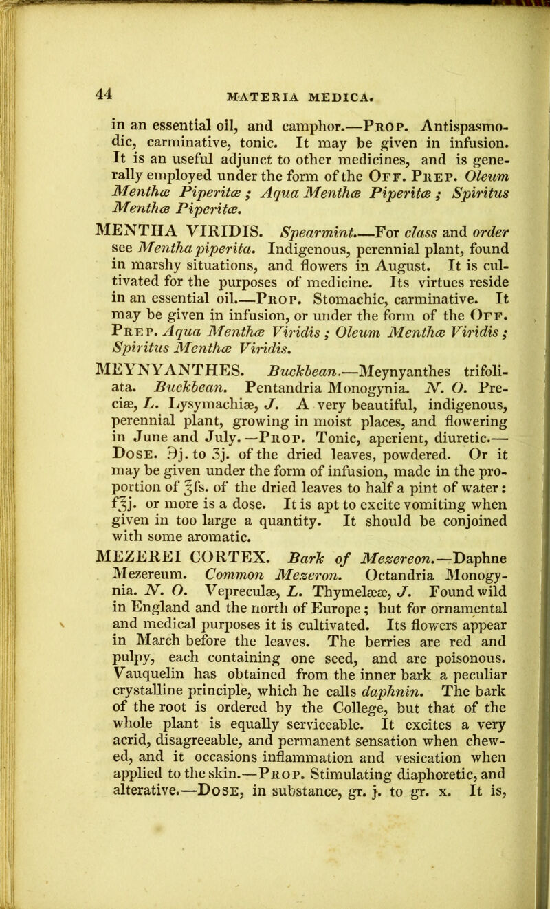 in an essential oil^ and camphor.—Prop. Antispasmo- dic^ carminative, tonic. It may he given in infusion. It is an useful adjunct to other medicines, and is gene- rally employed under the form of the Off. Prep. Oleum Menthcs Piperitce ; Aqua Menihce Piperitce ; Spiritus MenthcB Piperitce, MENTHA VIRIDIS. Spearmint,—For class and order see Mentha piperita. Indigenous, perennial plant, found in marshy situations, and flowers in August. It is cul- tivated for the purposes of medicine. Its virtues reside in an essential oil.—Prop. Stomachic, carminative. It may be given in infusion, or under the form of the Off. Prep, Menthce Viridis ; Oleum Menthce Viridis ; Spiritus Menthce Viridis, MEYNYANTHES. Buckhean.—Meynyanthes trifoli- ata. Buckbean, Pentandria Monogynia. N, O, Pre- cise, L, Lysymachias, J, A very beautiful, indigenous, perennial plant, growing in moist places, and flowering in June and July.—Prop. Tonic, aperient, diuretic.— Hose. 9j.to3j. of the dried leaves, powdered. Or it may be given under the form of infusion, made in the pro- portion of ^fs. of the dried leaves to half a pint of water: fjj. or more is a dose. It is apt to excite vomiting when given in too large a quantity. It should he conjoined with some aromatic. MEZEREI CORTEX. Bark of Mezereon,—Daphne Mezereum. Common Mezeron, Octandria Monogy- nia. N, O, Vepreculae, L, Thymelaeae, J. Found wild in England and the north of Europe; but for ornamental and medical purposes it is cultivated. Its flowers appear in March before the leaves. The berries are red and pulpy, each containing one seed, and are poisonous. Vauquelin has obtained from the inner bark a peculiar crystalline principle, which he calls daphnin. The bark of the root is ordered by the College, but that of the whole plant is equally serviceable. It excites a very acrid, disagreeable, and permanent sensation when chew- ed, and it occasions inflammation and vesication when applied to the skin.—Prop. Stimulating diaphoretic, and alterative.—Dose, in substance, gr. j. to gr. x. It is.