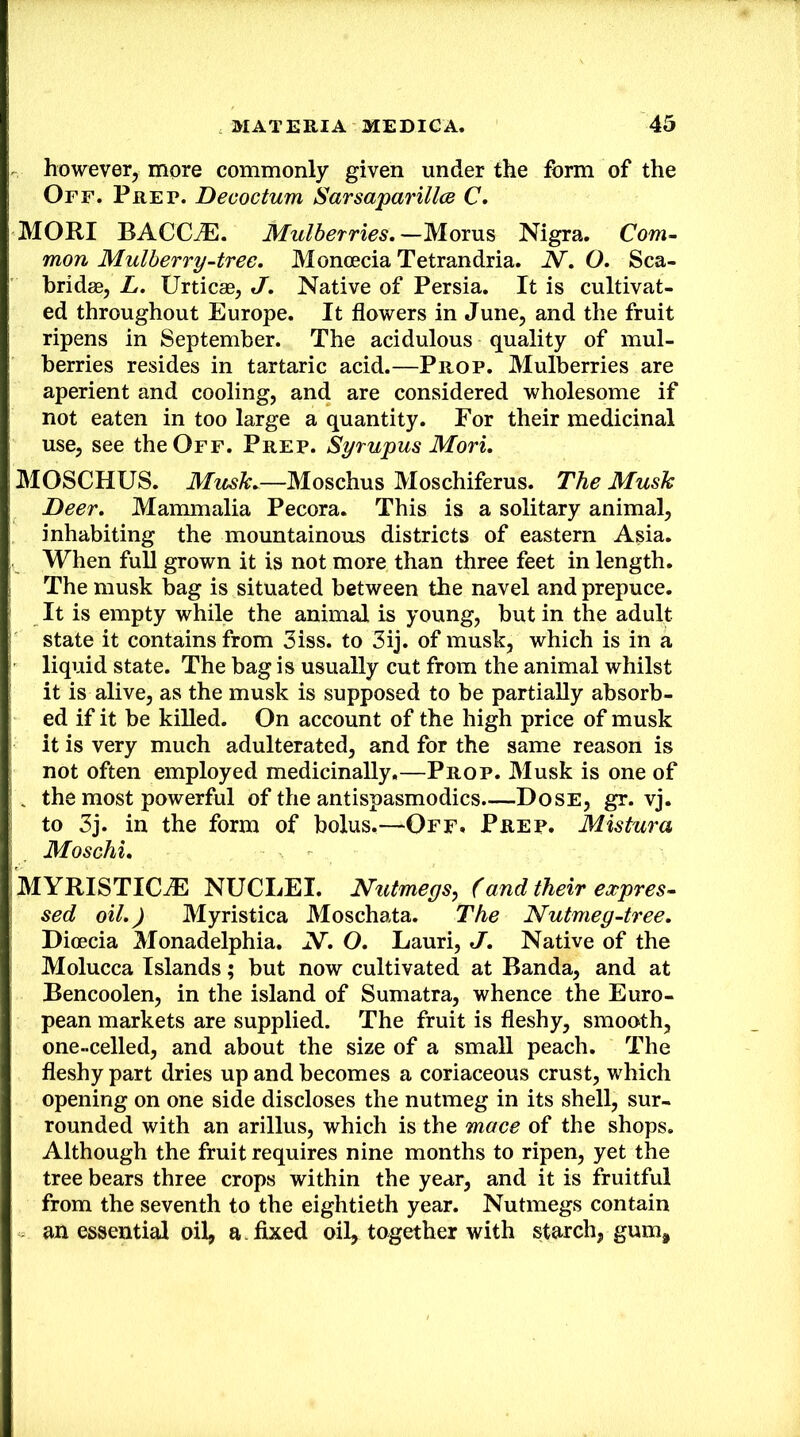 however, more commonly given under the form of the Off. Prep. Decoctum Sarsaparillce C. MORI BACC^. Mulberries.Nigra. Com- mon Mulberry-tree. Moncecia Tetrandria. N. O. Sca- hridse, L. Urticas, J. Native of Persia. It is cultivat- ed throughout Europe. It flowers in June, and the fruit ripens in September. The acidulous quality of mul- berries resides in tartaric acid.—Prop. Mulberries are aperient and cooling, and are considered wholesome if not eaten in too large a quantity. For their medicinal use, see the Off. Prep. Syrupus Mori. MOSCHUS. Musk.—Moschus Moschiferus. The Musk Deer. Mammalia Pecora. This is a solitary animal, inhabiting the mountainous districts of eastern Asia. When full grown it is not more than three feet in length. The musk bag is situated between the navel and prepuce. It is empty while the animal is young, but in the adult state it contains from 3iss. to 3ij. of musk, which is in a liquid state. The bag is usually cut from the animal whilst it is alive, as the musk is supposed to be partially absorb- ed if it be killed. On account of the high price of musk it is very much adulterated, and for the same reason is not often employed medicinally.—Prop. Musk is one of . the most powerful of the antispasmodics.—Dose, gr. vj. to 3j. in the form of bolus.—Off. Prep. Mistura Moschi. MYRISTICJE NUCLEI. Nutmegs, (and their expres- sed oil.) Myristica Moschata. The Nutmeg-tree. Dioecia Monadelphia. N. O. Lauri, J. Native of the Molucca Islands; but now cultivated at Banda, and at Bencoolen, in the island of Sumatra, whence the Euro- pean markets are supplied. The fruit is fleshy, smooth, one-celled, and about the size of a small peach. The fleshy part dries up and becomes a coriaceous crust, which opening on one side discloses the nutmeg in its shell, sur- rounded with an arillus, which is the mace of the shops. Although the fruit requires nine months to ripen, yet the tree bears three crops within the year, and it is fruitful from the seventh to the eightieth year. Nutmegs contain an essential oil, a . fixed oil, together with starch, gum.
