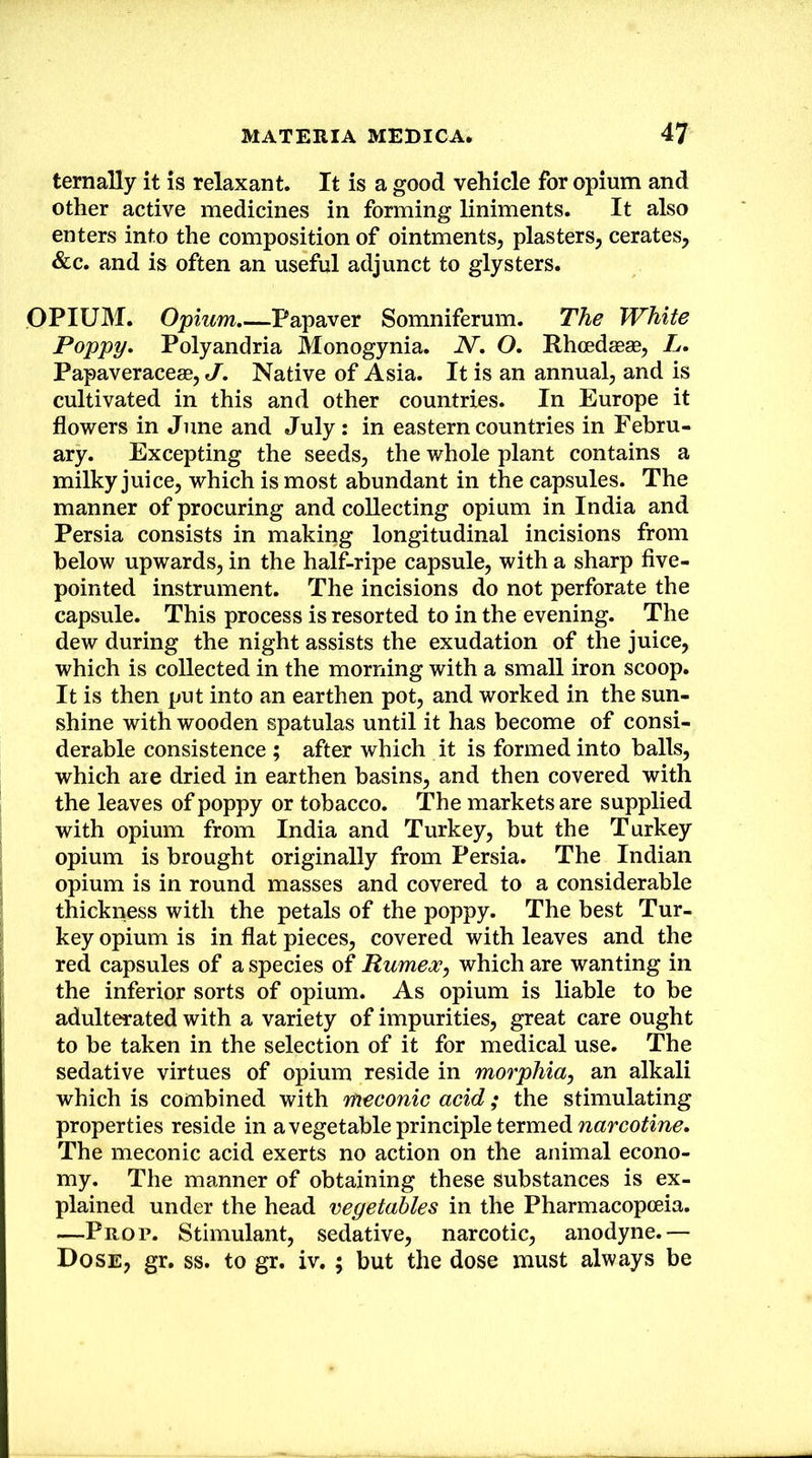 ternally it is relaxant. It is a good vehicle for opium and other active medicines in forming liniments. It also enters into the composition of ointments, plasters, cerates, &c. and is often an useful adjunct to glysters. OPIUM. Opium,—Papaver Somniferum. The White Poppy, Polyandria Monogynia. N, O, Rhoedceae, L. Papaveraceae, J, Native of Asia. It is an annual, and is cultivated in this and other countries. In Europe it flowers in June and July: in eastern countries in Febru- ary. Excepting the seeds, the whole plant contains a milky juice, which is most abundant in the capsules. The manner of procuring and collecting opium in India and Persia consists in making longitudinal incisions from below upwards, in the hal^ripe capsule, with a sharp flve- pointed instrument. The incisions do not perforate the capsule. This process is resorted to in the evening. The dew during the night assists the exudation of the juice, which is collected in the morning with a small iron scoop. It is then put into an earthen pot, and worked in the sun- shine with wooden spatulas until it has become of consi- derable consistence ; after which it is formed into balls, which are dried in earthen basins, and then covered with the leaves of poppy or tobacco. The markets are supplied with opium from India and Turkey, but the Turkey opium is brought originally from Persia. The Indian opium is in round masses and covered to a considerable thickness with the petals of the poppy. The best Tur- key opium is in flat pieces, covered with leaves and the red capsules of a species of Rumex, which are wanting in the inferior sorts of opium. As opium is liable to be adulterated with a variety of impurities, great care ought to be taken in the selection of it for medical use. The sedative virtues of opium reside in morphia, an alkali which is combined with meconic acid; the stimulating properties reside in avegetable principle termed The meconic acid exerts no action on the animal econo- my. The manner of obtaining these substances is ex- plained under the head vegetables in the Pharmacopoeia. —Prop. Stimulant, sedative, narcotic, anodyne.— Dose, gr. ss. to gr. iv.; but the dose must always be