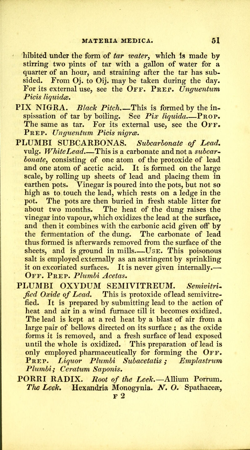 hil)ited Under the form of tar water^ which is made by stirring two pints of tar with a gallon of water for a quarter of an hour, and straining after the tar has sub- sided. From Oj. to Oij. may be taken during the day. For its external use, see the Off. Fret. Unguentum Picis liqmdce, FIX NIGRA. BlacTc Pitch,—This is formed by the in- spissation of tar by boiling. See Pix liquida.—Frop. The same as tar. For its external use, see the Off* Frep. Unguentum Picis nigrce. FLUMBI SUBCARBONAS. Suhcarbonate of Lead. vulg. Whitehead.—This is a carbonate and not a subcar• bonate, consisting of one atom of the protoxide of lead and one atom of acetic acid. It is formed on the large scale, by rolling up sheets of lead and placing them in earthen pots. Vinegar is poured into the pots, but not so high as to touch the lead, which rests on a ledge in the pot. The pots are then buried in fresh stable litter for about two months. The heat of the dung raises the vinegar into vapour, which oxidizes the lead at the surface, and then it combines with the carbonic acid given oif by the fermentation of the dung. The carbonate of lead thus formed is afterwards removed from the surface of the sheets, and is ground in mills.—Use. This poisonous salt is employed externally as an astringent by sprinkling it on excoriated surfaces. It is never given internally.— Off. Frep. Plumbi Acetas. FLUMBI OXYDUM SEMIVITREUM. Semivitru jied Oxide of Lead. This is protoxide of lead semivitre- fied. It is prepared by submitting lead to the action of heat and air in a wind furnace till it becomes oxidized. The lead is kept at a red heat by a blast of air from a large pair of bellows directed on its surface ; as the oxide forms it is removed, and a fresh surface of lead exposed until the whole is oxidized. This preparation of lead is only employed pharmaceutically for forming the Off. Frep. Liquor Plumbi Subacetatis; Emplastrum Plumbi; Ceratum Saponis. PORRI RADIX. Root of the Leeh.—Allium Porrum. The Leeh. Hexandria Monogynia. N, O. Spathaceas, r 2