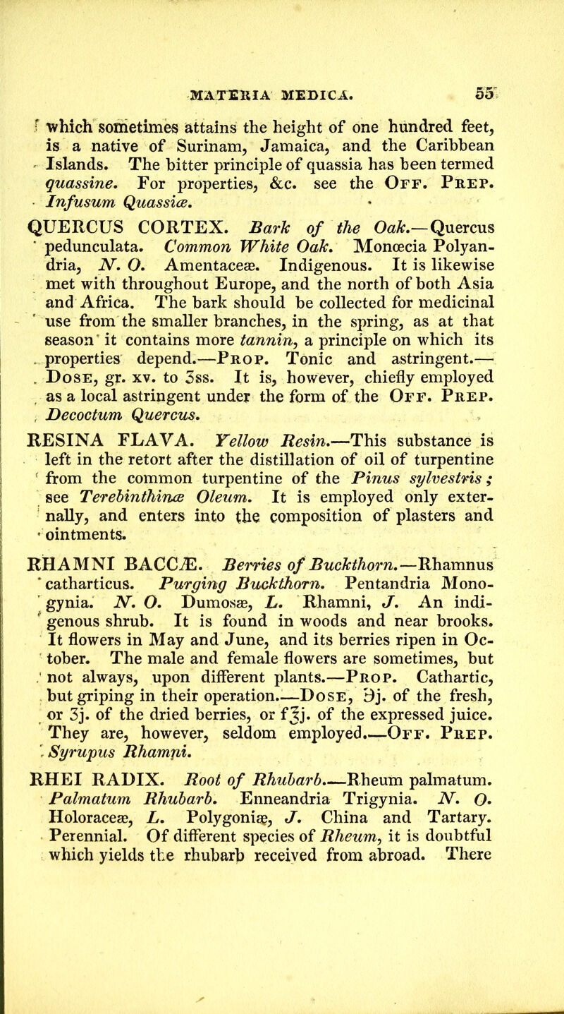 r which sometimes attains the height of one hundred feet, is a native of Surinam, Jamaica, and the Caribbean Islands. The bitter principle of quassia has been termed quassine. For properties, &c. see the Off, Prep. Infusum Quassice, QUERCUS CORTEX. Bark of the Oak.—Quercus pedunculata. Common White Oak. Monoecia Polyan- dria, N. O. Amentaceee. Indigenous. It is likewise met with throughout Europe, and the north of both Asia and Africa. The bark should be collected for medicinal use from the smaller branches, in the spring, as at that season' it contains more tannin^ a principle on which its . properties depend.—Prop. Tonic and astringent.— . Dose, gr. xv. to 3ss. It is, however, chiefly employed as a local astringent under the form of the Off. Prep. , Decoctum Quercus. RESINA FLAVA. Yellow Resin.—This substance is left in the retort after the distillation of oil of turpentine ' from the common turpentine of the Pinus sylvestris; see Terehinthince Oleum. It is employed only exter- nally, and enters into the composition of plasters and • ointments. KHAMNI BACCAI. Berries of Buckthorn.—Rhamnus ' catharticus. Purging Buckthorn. Pentandria Mono- ' gynia. N. O. Dumosae, L. Rhamni, J. An indi- ^ genous shrub. It is found in woods and near brooks. It flowers in May and June, and its berries ripen in Oc- tober. The male and female flowers are sometimes, but , not always, upon different plants.—Prop. Cathartic, but griping in their operation..—Dose, Bj. of the fresh, or 3j. of the dried berries, or fjj. of the expressed juice. They are, however, seldom employed.—Off. Prep. rSyrupus Rhamjii* RHEI RADIX. Root of Rhubarb.—Rheum palmatum. Palmatum Rhubarb. Enneandria Trigynia. N. O. Holoraceae, L. Polygonigg, J. China and Tartary. Perennial. Of different species of Rheum., it is doubtful which yields the rhubarb received from abroad. There