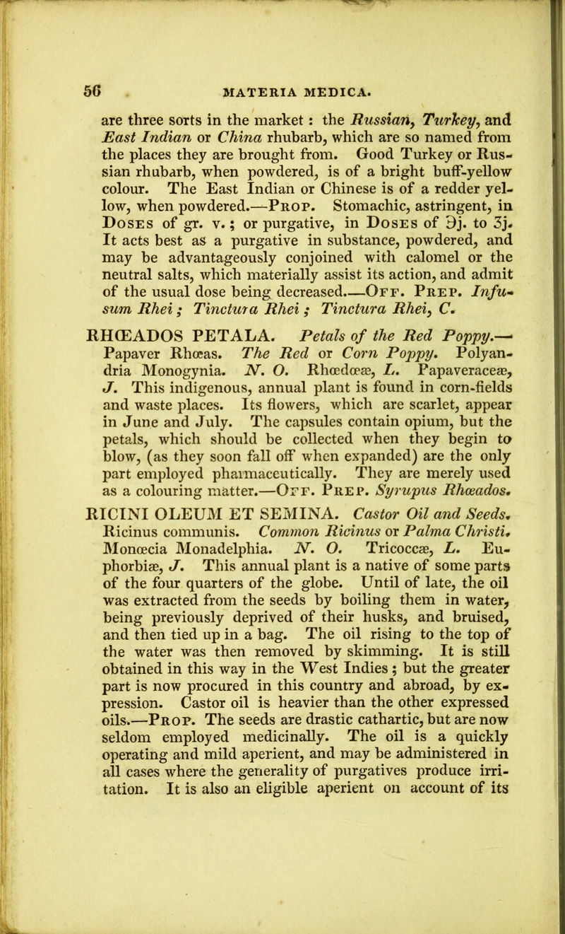 are three sorts in the market: the RussiaUy Turkey^ and East Indian or China rhubarb, which are so named from the places they are brought from. Good Turkey or Rus- sian rhubarb, when powdered, is of a bright buff-yellow colour. The East Indian or Chinese is of a redder yel- low, when powdered.—Prop. Stomachic, astringent, in Doses of gr. v.; or purgative, in Doses of 9j. to 3j# It acts best as a purgative in substance, powdered, and may be advantageously conjoined with calomel or the neutral salts, which materially assist its action, and admit of the usual dose being decreased.—Off. Prep. Infu» sum Rhei; Tinctura Rhei ; Tinctura Rhei^ C. RHCEADOS PETALA. Petals of the Red Poppy,-^ Papaver Rhoeas. The Red or Corn Poppy. Polyan- dria Monogynia. N, O. Rhoedoeje, L. Papaveraceae, J. This indigenous, annual plant is found in corn-fields and waste places. Its flowers, which are scarlet, appear in June and July. The capsules contain opium, but the petals, which should be collected when they begin to blow, (as they soon fall off when expanded) are the only part employed pharmaceutically. They are merely used as a colouring matter.—Off. Prep. Syrupus Rhosados, RICINI OLEUM ET SEMINA. Castor Oil and Seeds. Ricinus communis. Common Ricinus or Palma Christi. Monoecia Monadelphia. N. O, Tricoccae, L, Eu- phorbiae, J. This annual plant is a native of some parts of the four quarters of the globe. Until of late, the oil was extracted from the seeds by boiling them in water, being previously deprived of their husks, and bruised, and then tied up in a bag. The oil rising to the top of the water was then removed by skimming. It is still obtained in this way in the West Indies; but the greater part is now procured in this country and abroad, by ex- pression. Castor oil is heavier than the other expressed oils.—Prop. The seeds are drastic cathartic, but are now seldom employed medicinally. The oil is a quickly operating and mild aperient, and may be administered in all cases where the generality of purgatives produce irri- tation. It is also an eligible aperient on account of its