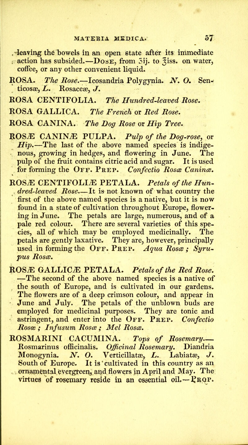 ,’ieaving th6l)0wels in an open state after its immediate - action has subsided.—Dose, from 5ij. to Jiss. on water, coffee, or any other convenient liquid. ROSA. The Icosandria Polygynia. N. O. Sen- ticoscB, L. Rosaceas, J, ROSA CENTIFOLIA. The Hundred-leaved Rose, ROSA GALLICA. The French or Red Rose, ROSA CANINA. The Dog Rose or Hip Tree, ROSiE CANINtE PULPA. Pulp of the Dog-rose, or Hip,—The last of the above named species is indige- nous, growing in hedges, and flowering in June. The pulp of the fruit contains citric acid and sugar. It is used for forming the Off. Prep. Confectio Rosce Canines, ROS.E CENTIFOLIAl PETALA. Petals of the Hun- , dred-leaved Rose,—It is not known of what country the first of the above named species is a native, but it is now found in a state of cultivation throughout Europe, flower- ing in J une. The petals are large, numerous, and of a pale red colour. There are several varieties of this spe- cies, all of which may be employed medicinally. The petals are gently laxative. They are, however, principally used in forming the Off. Prep. Aqua Rosce; Syru- pus Rosce, ROSiE GALLICiE PETALA. Petals of the Red Rose, —The second of the above named species is a native of the south of Europe, and is cultivated in our gardens. The flowers are of a deep crimson colour, and appear in June and July. The petals of the unblown buds are employed for medicinal purposes. They are tonic and astringent, and enter into the Off. Prep. Confectio Rosce ; Infusum Rosce ; Mel Rosce, ROSMARINI CACUMINA. Tops of Rosemary— Rosmarinus officinalis. Officinal Rosemary, Diandria Monogynia. N, O, Verticillatse, L, Labiatae, J, South of Europe. It is' cultivated in this country as an ornamental eve^gteep, and flowers jn April and May. The virtues of rosemary reside in an essential oil,—Reop.