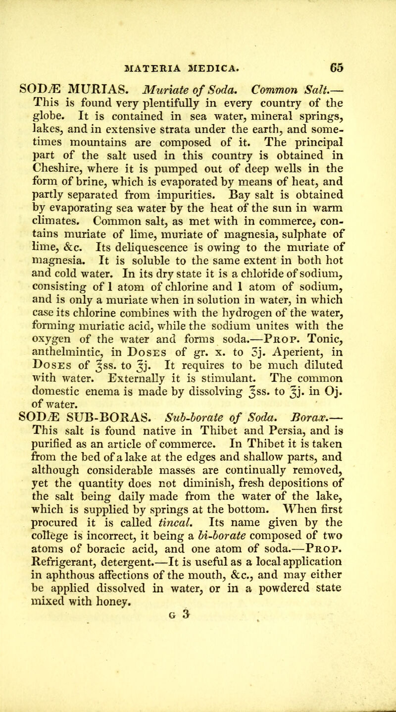 SODJE MURTAS. Muriate of Soda. Common Salt.— This is found very plentifully in every country of the globe. It is contained in sea water, mineral springs, lakes, and in extensive strata under the earth, and some- times mountains are composed of it. The principal part of the salt used in this country is obtained in Cheshire, where it is pumped out of deep wells in the form of brine, which is evaporated by means of heat, and partly separated from impurities. Bay salt is obtained by evaporating sea water by the heat of the sun in warm climates. Common salt, as met with in commerce, con- tains muriate of lime, muriate of magnesia, sulphate of lime, &c. Its deliquescence is owing to the muriate of magnesia. It is soluble to the same extent in both hot and cold water. In its dry state it is a chlotide of sodium, consisting of 1 atom of chlorine and 1 atom of sodium, and is only a muriate when in solution in water, in which case its chlorine combines with the hydrogen of the water, fonning muriatic acid, while the sodium unites with the oxygen of the water and forms soda.—Prop. Tonic, anthelmintic, in Doses of gr. x. to 5j. Aperient, in Doses of Jss. to Jj* It requires to be much diluted with water. Externally it is stimulant. The common domestic enema is made by dissolving Jss. to Jj. in Oj. of water. SOD^ SUB-BORAS. Suh-horate of Soda. Borax.— This salt is found native in Thibet and Persia, and is purified as an article of commerce. In Thibet it is taken from the bed of a lake at the edges and shallow parts, and although considerable masses are continually removed, yet the quantity does not diminish, fresh depositions of the salt being daily made from the water of the lake, which is supplied by springs at the bottom. When first procured it is called tincal. Its name given by the college is incorrect, it being a hi-borate composed of two atoms of boracic acid, and one atom of soda.—Prop. Refrigerant, detergent.—It is useful as a local application in aphthous affections of the mouth, &c., and may either be applied dissolved in water, or in a powdered state mixed with honey.
