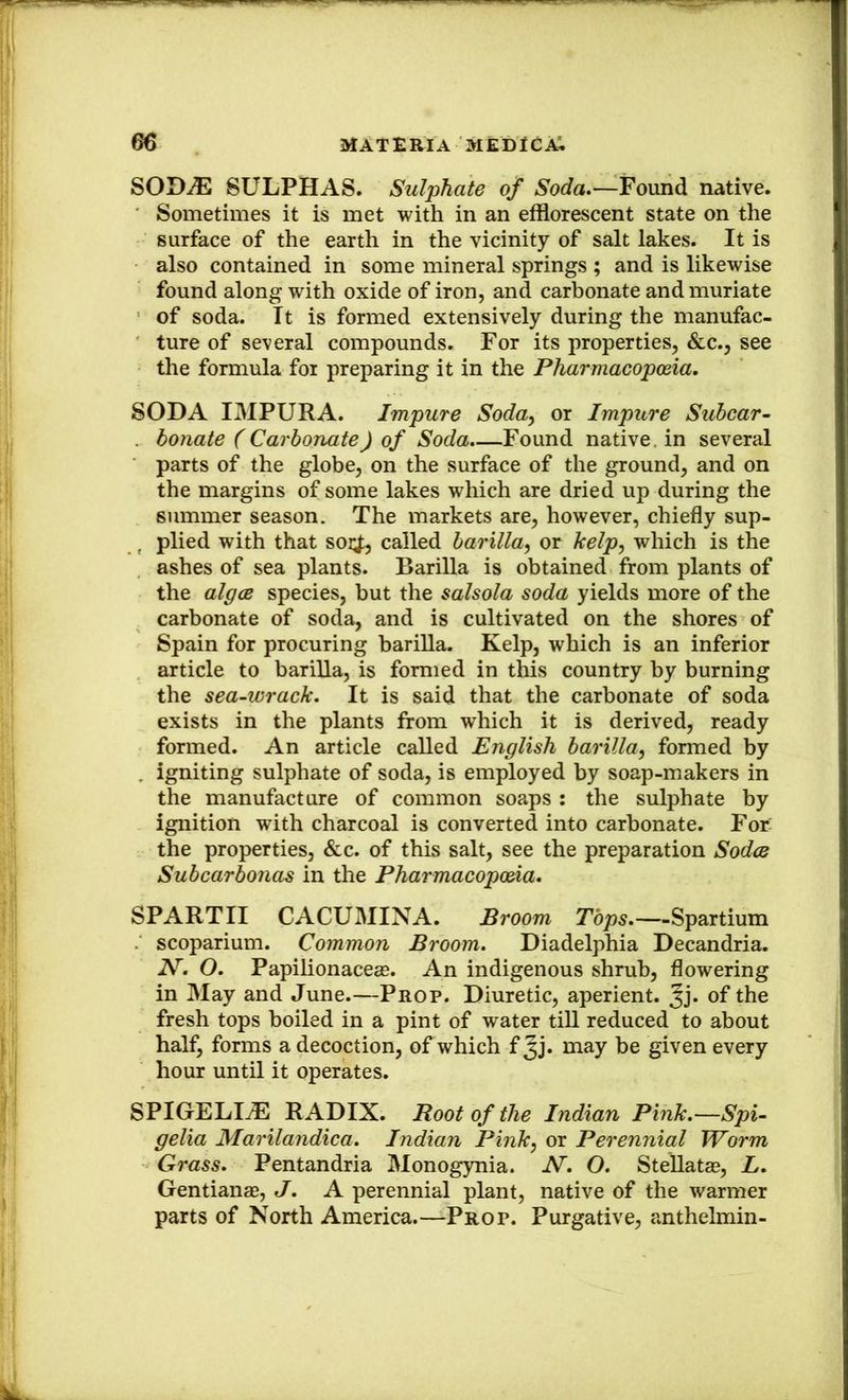 SODiE SULPHAS. Sulphate of Soda.—Found native. Sometimes it is met with in an efflorescent state on the surface of the earth in the vicinity of salt lakes. It is also contained in some mineral springs ; and is likewise found along with oxide of iron, and carbonate and muriate of soda. It is formed extensively during the manufac- ture of several compounds. For its properties, &c., see the formula for preparing it in the Pharmacopoeia. SODA IMPURA. Impure Soda^ or Impure Subcar- . bonate (Carbonate) of Soda.—Found native, in several parts of the globe, on the surface of the ground, and on the margins of some lakes which are dried up during the summer season. The markets are, however, chiefly sup- , plied with that soi;|;, called barilla^ or kelp^ which is the ashes of sea plants. Barilla is obtained from plants of the algcB species, but the salsola soda yields more of the carbonate of soda, and is cultivated on the shores of Spain for procuring barilla. Kelp, which is an inferior article to bariUa, is formed in this country by burning the sea-wrack. It is said that the carbonate of soda exists in the plants from which it is derived, ready formed. An article called English barilla^ formed by . igniting sulphate of soda, is employed by soap-makers in the manufacture of common soaps : the sulphate by ignition with charcoal is converted into carbonate. For: the properties, &c. of this salt, see the preparation Sodce Subcarbonas in the Pharmacopoeia. SPARTII CACUMINA. Broom Tbps.—Spartium scoparium. Common Broom. Diadelphia Decandria. N. O. Papilionaceas. An indigenous shrub, flowering in May and June.—Prop. Diuretic, aperient. Jj* of* the fresh tops boiled in a pint of water tiU reduced to about half, forms a decoction, of which f Jj* may be given every hour until it operates. SPIGELIiE RADIX. Root of the Indian Pink.—Spi- gelia Marilandica. Indian Pink^ or Perennial Worm Grass. Pentandria Monogynia. N. O. SteUatas, L. Gentianae, J. A perennial plant, native of the warmer parts of North America.—Prop. Purgative, anthelmin-