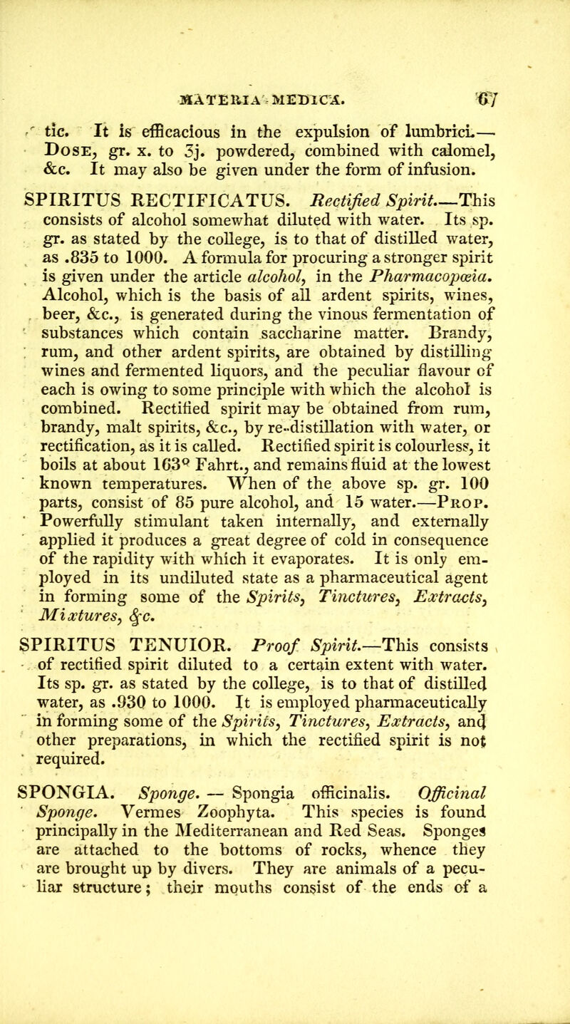 ' tic. It is elBcacious in the expulsion of lumbricL— Dose^ gr. X, to 3j. powdered, combined with calomel, &c. It may also be given under the form of infusion. SPIRITUS RECTIFICATUS. Rectified Spirit—This consists of alcohol somewhat diluted with water. Its sp. gr. as stated by the college, is to that of distilled water, as .835 to 1000. A formula for procuring a stronger spirit is given under the article alcohol^ in the Pharmacopceia. Alcohol, which is the basis of all ardent spirits, wines, beer, &c., is generated during the vinous fermentation of substances which contain saccharine matter. Brandy, ; rum, and other ardent spirits, are obtained by distilling wines and fermented liquors, and the peculiar flavour of each is owing to some principle with which the alcohol is combined. Rectified spirit may be obtained from rum, brandy, malt spirits, &c., by re-distillation with water, or rectification, as it is called. Rectified spirit is colourless, it boils at about 163^ Fahrt., and remains fluid at the lowest known temperatures. When of the above sp. gr. 100 parts, consist of 85 pure alcohol, and 15 water.—Prop. ■ Powerfully stimulant taken internally, and externally applied it produces a great degree of cold in consequence of the rapidity with which it evaporates. It is only em- ployed in its undiluted state as a pharmaceutical agent in forming some of the Spirits^ Tinctures^ Extracts^ Mixtures, SPIRITUS TENUIOR. Proof Spirit.—This consists of rectified spirit diluted to a certain extent with water. Its sp. gr. as stated by the college, is to that of distilled water, as .930 to 1000. It is employed pharmaceutically in forming some of the Spirits, Tinctures, Extracts, and other preparations, in which the rectified spirit is not required. SPONGIA. Sponge. — Spongia officinalis. Officinal Sponge. Vermes Zoophyta. This species is found principally in the Mediterranean and Red Seas. Sponges are attached to the bottoms of rocks, whence they are brought up by divers. They are animals of a pecu- liar structure; their mouths consist of the ends of a