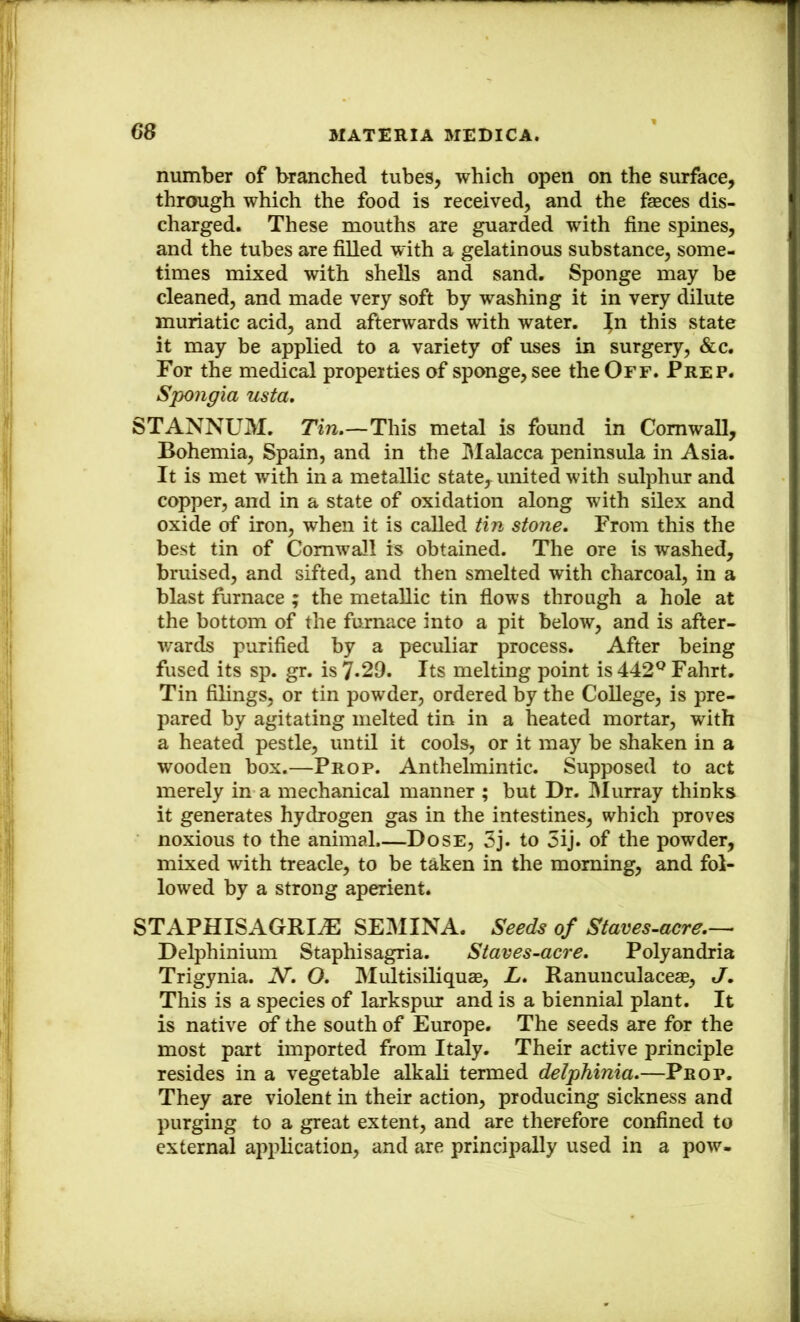 number of branched tubes, which open on the surface, through which the food is received, and the faeces dis- charged. These mouths are guarded with fine spines, and the tubes are filled with a gelatinous substance, some- times mbced with shells and sand. Sponge may be cleaned, and made very soft by washing it in very dilute muriatic acid, and afterwards with water, ^n this state it may be applied to a variety of uses in surgery, &c. For the medical properties of sponge, see the Off. Prep. Spongia usta, STANNUM. Tin.—This metal is found in Cornwall, Bohemia, Spain, and in the I\Ialacca peninsula in Asia. It is met with in a metallic state, united with sulphur and copper, and in a state of oxidation along with sHex and oxide of iron, when it is called tin stone. From this the best tin of Cornwall is obtained. The ore is washed, bruised, and sifted, and then smelted with charcoal, in a blast furnace ; the metallic tin flows through a hole at the bottom of the furnace into a pit below, and is after- wards purified by a peculiar process. After being fused its sp. gr. is 7*29. Its melting point is 442^ Fahrt, Tin filings, or tin powder, ordered by the College, is pre- pared by agitating melted tin in a heated mortar, with a heated pestle, untH it cools, or it may be shaken in a wooden box.—Prop. Anthelmintic. Supposed to act merely in a mechanical manner ; but Dr. Murray thinks it generates hydrogen gas in the intestines, which proves noxious to the animal.—Dose, 3j. to 3ij. of the powder, mixed with treacle, to be taken in the morning, and fol- lowed by a strong aperient. STAPHISAGRIAl SEMINA. Seeds of Staves-acre.— Delphinium Staphisagria. Staves-acre. Polyandria Trigynia. N. O. Multisiliquae, L. Ranuuculacege, J, This is a species of larkspur and is a biennial plant. It is native of the south of Europe. The seeds are for the most part imported from Italy. Their active principle resides in a vegetable alkali termed delphinia.—Prop. They are violent in their action, producing sickness and purging to a great extent, and are therefore confined to external application, and are principally used in a pow-