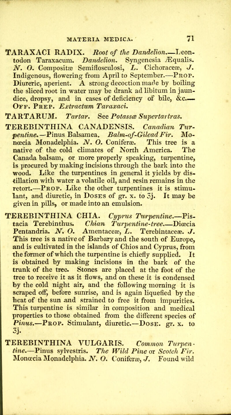 TARAXACI RADIX. Root of the Dandelion—Leon- todon Taraxacum. Dandelion. Syngenesia iEqualis. N. O. CompositEB Semiflosculosi, L. Cichorace®, J. Indigenous, flowering from April to September.—Prop. Diureric, aperient. A strong decoction made by boiling the sliced root in water may be drank ad libitum in jaun- dice, dropsy, and in cases of deficiency of bile, &c.—. Off. Prep. Extractum Taraxaci. TARTARUM. Tartar. See Potasses Supertartras, TEREBINTHINA CANADENSIS. Canadian Tur- pentine,—Firms Bahamea. Balm-of-Gilead Fir. Mo- ncecia Monadelphia. N. O. Coniferce. This tree is a native of the cold climates of North America. The Canada balsam, or more properly speaking, turpentine, is procured by making incisions through the bark into the wood. Like the turpentines in general it yields by dis- tillation with water a volatile oil, and resin remains in the retort.—Prop. Like the other turpentines it is stimu- lant, and diuretic, in Doses of gr. x. to 3j. It may be given in pills, or made into an emulsion. TEREBINTHINA CHIA. Cyprus Turpentine.—Pis- tacia Terebinthus. Chian Turpentine-tree.—Dioecia Pentandria. N, O, Amentacese, L. Terebintaceae. J. This tree is a native of Barbary and the south of Europe, and is cultivated in the islands of Chios and Cyprus, from the former of which the turpentine is chiefly supplied. It is obtained by making incisions in the bark of the trunk of the tree. Stones are placed at the foot of the tree to receive it as it flows, and on these it is condensed by the cold night air, and the following morning it is scraped off, before sunrise, and is again liquefied by the heat of the sun and strained to free it from impurities. This turpentine is similar in composition and medical properties to those obtained from the different species of Pinus.—Prop. Stimulant, diuretic.—Dose. gr. x. to 3j. TEREBINTHINA VULGARIS. Common Tuipen' tine.—Pinus sylvestris. The Wild Pine or Scotch Fir. Monoecia IMonadelphia. N. O. Conifer®, J, Found wild
