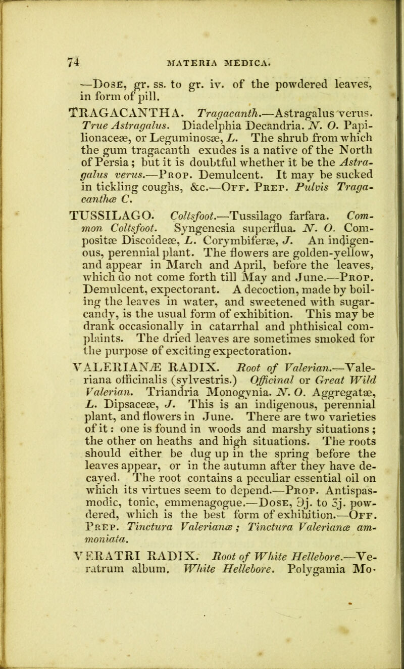 —Dose, gr. ss. to gr. iv. of the powdered leaves, in form of pill. TllAGACANTHA. Tragacanth.—Astragalus verus. True Astragalus. Diadelphia Decandria. N. O. Papi- lionacese, or Leguminosse, L. The shrub from which the gum tragacanth exudes is a native of the North of Persia; but it is doubtful whether it be the Astra- galus verus.—Prop. Demulcent. It may be sucked in tickling coughs, &c.—Off. Prep. Pulvis Traga- cantluB C. TUSSILAGO. Coltsfoot.—Tussilago farfara. Com- mon Coltsfoot. Syngenesia superflua. N. O. Com- positje Discoidese, L, Corymbiferse, J. An indigen- ous, perennial plant. The flowers are golden-yeUow, and appear in March and April, before the leaves, v/hich do not come forth till Alay and June.—Prop. Demulcent, expectorant. A decoction, made by boil- ing the leaves in water, and sweetened with sugar- candy, is the usual form of exhibition. This may be drank occasionally in catarrhal and phthisical com- plaints. The dried leaves are sometimes smoked for the purpose of exciting expectoration. VALEDIAN^ RADIX. Root of Valerian.^Ydle- riana officinalis (sylvestris.) Officinal or Great Wild Valerian. Triandria Monogynia. N. O. Aggregatae, L. Dipsaceae, J. This is an indigenous, perennial plant, and flowers in .Tune. There are two varieties of it: one is found in woods and marshy situations ; the other on heaths and high situations. The roots should either be dug up in the spring before the leaves appear, or in the autumn after they have de- cayed. The root contains a peculiar essential oil on which its virtues seem to depend.—Prop. Antispas- modic, tonic, emmenagogue.—Dose, 9j. to 3j. pow- dered, which is the best form of exhiMtion.^—Off. Prep. Tinctura Valeriance; Tinctura Valeriance am- moniata. VERATRI RADIX. Root of White Hellebore.—Ve- ratrum album. White Hellebore. Polygamia Mo-