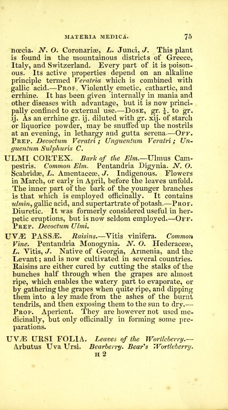 noecia. JV. O. Coronarise, L. Junci, J. This plant is found in the mountainous districts of Greece, Italy, and Switzerland. Every part of it is poison- ous. Its active properties depend on an alkaline principle termed Veratria which is combined with gallic acid.—Prof. Violently emetic, cathartic, and errhine. It has been given internally in mania and other diseases with advantage, but it is now princi- pally confined to external use.—Bose, ^r. to gr. ij. As an errhine gr. ij. diluted with gr. xij. of starch or liquorice powder, may be snuffed up the nostrils at an evening, in lethargy and gutta serena.—Off. Prep. Decoctum Veratri; Unguentum Veratri; Un- guentum Sulphuris C. ULMI CORTEX. Bark of the Elm.—Ulmus Cam- pestris. Common Elm. Pentandria Bigynia. N. O. Scabridse, L, Amentaceje, J. Indigenous. Flowers in March, or early in April, before the leaves unfold. The inner part of the bark of the younger branches is that which is employed officinally. It contains w/mm, gallic acid, and supertartrate of potash.—Prof. Biuretic. It was formerly considered useful in her- petic eruptions, but is now seldom employed.—Off. Prep. Decoctum Ulmi, UV^ PASStE. Raisins.—Vitis vinifera. Common Vine. Pentandria Monogynia. N. O. Hederaceje, L. Vitis, J. Native of Georgia, Armenia, and the Bevant; and is now cultivated in several countries. Raisins are either cured by cutting the stalks of the hunches half through when the grapes are almost ripe, which enables the watery part to evaporate, or by gathering the grapes when quite ripe, and dipping them into a ley made from the ashes of the burnt tendrils, and then exposing them to the sun to dry.— Prop. Aperient. They are however not used me- dicinally, but only officinally in forming some pre- parations. UV^ URSI FOLIA. Leaves of the Wortleherry.— Arbutus Uva Ursi. Bearberry. Beards 'rVortleberry.