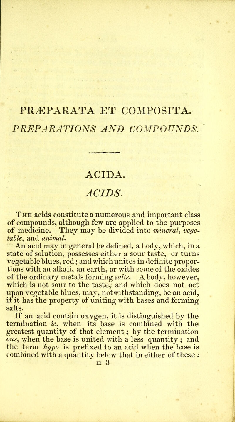 Pll^PARATA ET COMPOSITA. PREPARATIONS AND COMPOUNDS. ACIDA. ACIDS. The acids constitute a numerous and important class of comj)ounds, although few are applied to the purposes of medicine. They may be divided into mineral^ vege- table^ and animal. An acid may in general be defined, a body, which, in a state of solution, possesses either a sour taste, or turns vegetable blues, red; and which unites in definite propor- tions with an alkali, an earth, or with some of the oxides of the ordinary metals forming salts. A body, however, which is not sour to the taste, and which does not act upon vegetable blues, may, notwithstanding, be an acid, if it has the property of uniting with bases and forming salts. If an acid contain oxygen, it is distinguished by the termination ic, when its base is combined with the greatest quantity of that element; by the termination ous^ when the base is united with a less quantity ; and the term hypo is prefixed to an acid when the base is combined with a quantity below that in either of these ;