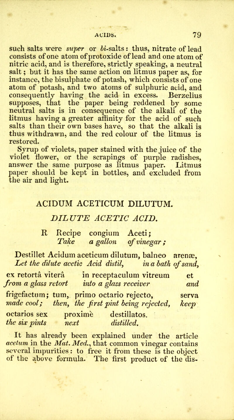 such salts were super or ii-salts: thus, nitrate of lead consists of one atom of protoxide of lead and one atom of nitric acid, and is therefore, strictly speaking, a neutral salt; but it has the same action on litmus paper as, for instance, the bisulphate of potash, which consists of one atom of potash, and two atoms of sulphuric acid, and consequently having the acid in excess. Berzelius supposes, that the paper being reddened by some neutral salts is in consequence of the alkali of the litmus having a greater affinity for the acid of such salts than their own bases have, so that the alkali is thus withdrawn, and the red colour of the litmus is restored. Syrup of violets, paper stained with the juice of the violet flower, or the scrapings of purple radishes, answer the same purpose as litmus paper. Litmus paper should be kept in bottles, and excluded from the air and light. ACIDUM ACETICUM DILUTUM. DILUTE ACETIC ACID. R Recipe congium Aceti; Take a gallon of vinegar; Destillet Acidum aceticum dilutum, balneo Let the dilute acetic Acid distil, in a bath ex retorta vitera in receptaculum vitreum from a glass retort into a glass receiver frigefactum; turn, prirao octario rejecto, made cool; then, the first pint being rejected, octarios sex proximb destillatos. the six pints next distilled. It has already been explained under the article acetum in the Mat. Med., that common vinegar contains several impurities: to free it from these is the object of the above formula. The first product of the dis- arenas, of sand, et and serva keep