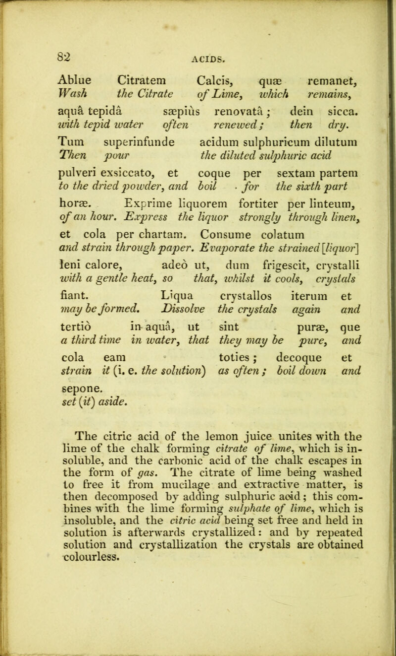 Ablue Citratem Calcis, quae remanet, JVas^ the Citrate of Lime, which remains, aqua tepida saepius renovata; dein sicca. with tepid water often renewed; then dry. Turn superinfunde acidum sulphuricum dilutum Then pour the diluted sulphuric acid pulveri exsiccato, et coque per sextam partem to the dried powder, and boil . for the sixth part horae. Exprime liquorem fortiter per linteum, of an hour. Express the liquor strongly through linen, et cola per chartam. Consume colatum and strain through paper. Evaporate the stj'ained\liquor'\ leni calore, adeo ut, dum frigescit, crystalli with a gentle heat, so that, ivhilst it cools, crystals fiant. Liqua crystallos iterum et may be formed. Dissolve the crystals again and tertio in aqua, ut sint purae, que a third time in water, that they may be pure, and cola earn toties; decoque et strain it (i. e. the solution) as often ; boil down and sepone. set (it) aside. The citric acid of the lemon juice unites with the lime of the chalk forming citrate of lime, which is in- soluble, and the carbonic acid of the chalk escapes in the form of gas. The citrate of lime being washed to free it from mucilage and extractive matter, is then decomposed by adding sulphuric add; this com- bines with the lime forming sulphate of lime, which is insoluble, and the citric acid being set free and held in solution is afterwards crystallized: and by repeated solution and crystallization the crystals are obtained colourless.