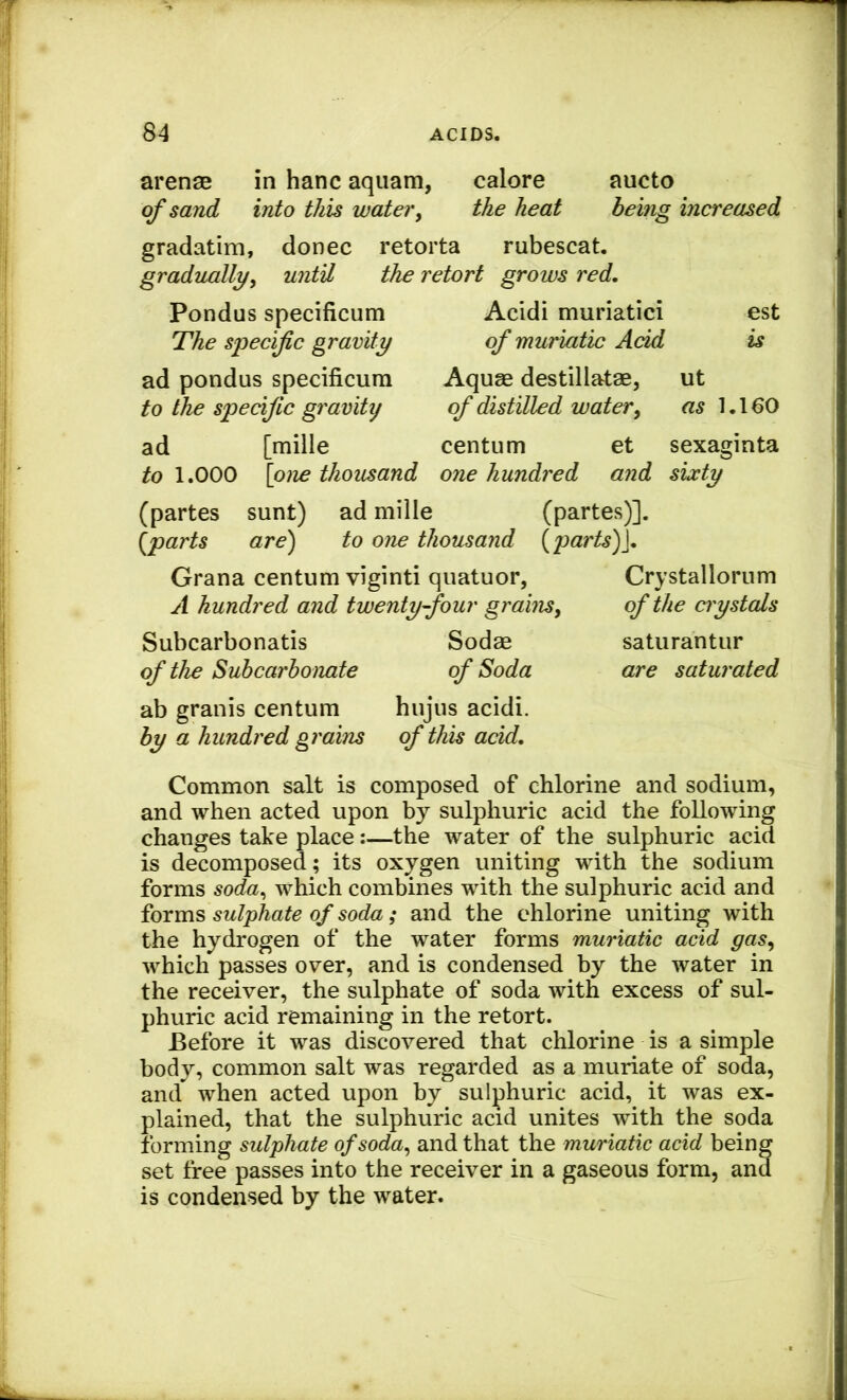 arenae in hanc aquam, calore aucto of sand into this water, the heat being increased gradatim, donee retorta rubescat. gradually^ until the retort grows red. Pondus specificum The specific gravity ad pondus specificum to the specific gravity Acidi muriatic! est of muriatic Acid is Aquae destillatae, ut of distilled water^ as 1.160 ad [mille centum et sexaginta ^0 1.000 [one thousand one hundred and sixty (partes sunt) ad mille (partes)]. {^parts are) to one thousand {parts)], Grana centum viginti quatuor, Crystallornm A hundred and twenty-four graim^ of the crystals Subcarbonatis Sodae saturantur of the Subcarbonate of Soda are saturated ab granis centum hujus acidi. by a hundred grains of this add. Common salt is composed of chlorine and sodium, and when acted upon by sulphuric acid the following changes take place:—the water of the sulphuric acid is decomposed; its oxygen uniting with the sodium forms soda^ which combines with the sulphuric acid and forms sulphate of soda; and the chlorine uniting with the hydrogen of the water forms muriatic acid gas^ which passes over, and is condensed by the water in the receiver, the sulphate of soda with excess of sul- phuric acid remaining in the retort. Before it was discovered that chlorine is a simple body, common salt was regarded as a muriate of soda, and when acted upon by sulphuric acid, it was ex- plained, that the sulphuric acid unites with the soda forming sulphate ofsoda^ and that the mwriatic acid being set free passes into the receiver in a gaseous form, and is condensed by the water.