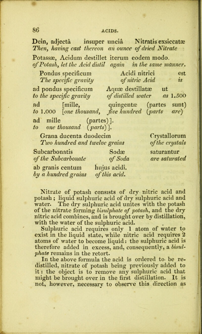Dein, adjecta insuper iincia Nitratis exsiccatae Then^ having cast thereon an ounce of diied Nitrate Potassae, Acidam destillet iterum eodeni modo. ofPotashy let the Acid distil again in the same manner. Pondus specificum The specific gravity ad pondus specificum to the specific gravity ad [mille, to 1.000 \one thousand, Acidi nitrici est of nitric Acid is Aquae destillatae ut of distilled water as 1.500 quingentse (partes sunt) five hundred (parts are) ad mille (partes) ]. to one thousand (2)arts)~\, Grana ducenta duodecim Two hundred and twelve grains Subcarbonatis of the Subcarbonate ab granis centum by a hundred grains Sodae of Soda hiijus acidi. of this acid. C ry stall orum of the crystals saturantur are saturated Nitrate of potash consists of dry nitric acid and potash ; liquid sulphuric acid of dry sulphuric acid and water. The dry sulphuric acid unites with the potash of the nitrate forming bisulphate of potash, and the dry nitric acid combines, and is brought over by distillation, with the water of the sulphuric acid. Sulphuric acid requires only 1 atom of water to exist in the liquid state, while nitric acid requires 2 atoms of water to become liquid: the sulphuric acid is therefore added in excess, and, consequently, a hisul- phate remains in the retort. In the above formula the acid is ordered to- be re- distilled, nitrate of potash being previously added to it: the object is to remove any sulphuric acid that might be brought over in the first distillation. It is not, however, necessary to observe this direction as
