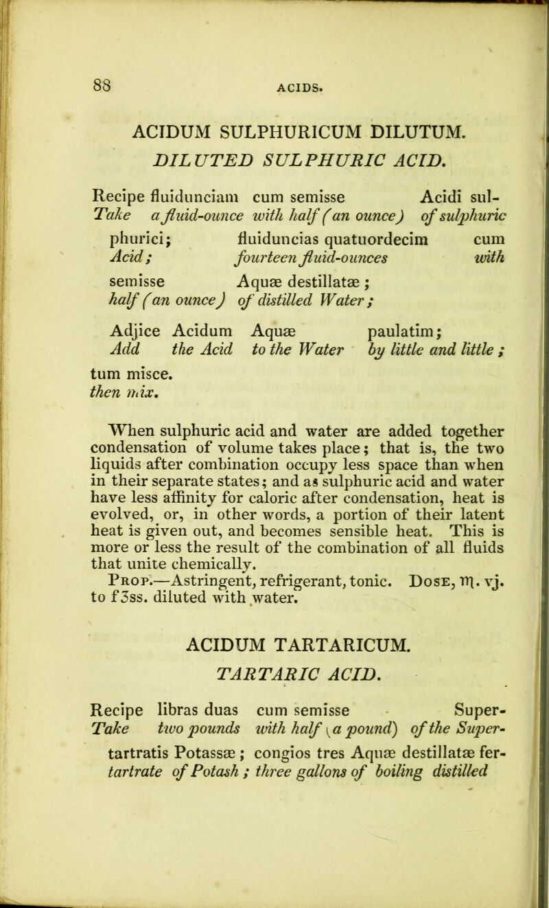 ACIDUM SULPHURICUM DILUTUM. DILUTED SULPHURIC ACID. Recipe fluidunciam cum semisse Acidi sul- Take a fluid-ounce with half (an ounce) of sulphuric phurici; fluiduncias quatuordecim cum Acid; fourteen fluid-ounces mth semisse Aquae destillatae; half (an ounce) of distilled Water ; Adjice Acidum Aquae paulatim; Add the Acid to the Water hy little and little ; turn misce. then mix. When sulphuric acid and water are added together condensation of volume takes place; that is, the two liquids after combination occupy less space than when in their separate states; and as sulphuric acid and water have less affinity for caloric after condensation, heat is evolved, or, in other words, a portion of their latent heat is given out, and becomes sensible heat. This is more or less the result of the combination of all fluids that unite chemically. Prop.—Astringent, refrigerant, tonic. Dose, rq. vj. to f5ss. diluted with water. ACIDUM TARTARICUM. TARTARIC ACID. Recipe libras duas cum semisse Super- Take two pounds with half \^a pound) of the Super- tartratis Potassae ; congios tres Aquae destillatae fer- tartrate of Potash ; three gallons of boiling distilled
