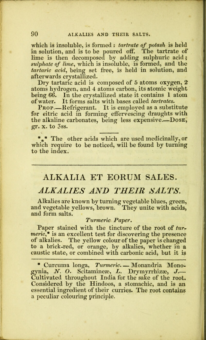which is insoluble, is formed : tartrate of potash is held in solution, and is to be poured off. The tartrate of lime is then decomposed by adding sulphuric acid; sulphate of lime^ which is insoluble, is formed, and the tartaric acid^ being set free, is held in solution, and afterwards crystallized. Dry tartaric acid is composed of 5 atoms oxygen, 2 atoms hydrogen, and 4 atoms carbon, its atomic weight being 66. In the crystallized state it contains 1 atom of water. It forms salts with bases called tartrates. Prop—Refrigerant. It is employed as a substitute for citric acid in forming eflervescing draughts with the alkaline carbonates, being less expensive.—Dose, gr. X. to 3ss. *** The other acids which are used medicinally, or which require to be noticed, will be found by turning to the index. ALKALI A ET EORUM SALES. ALKALIES AND THEIR SALTS. Alkalies are known by turning vegetable blues, green, and vegetable yellows, brown. They unite with acids, and form salts. Turmeric Paper, Paper stained with the tincture of the root of tur~ meric.* is an excellent test for discovering the presence of alkalies. The yellow colour of the paper is changed to a brick-red, or orange, by alkalies, whether in a caustic state, or combined with carbonic acid, but it is * Curcuma longa. Turmeric. — Monandria Mono- gynia, N. O. Scitaminese, L. Drymyrrhizae, J.— Cultivated throughout India for the sake of the root. Considered by the Hindoos, a stomachic, and is an essential ingredient of their curries. The root contains a peculiar colouring principle.