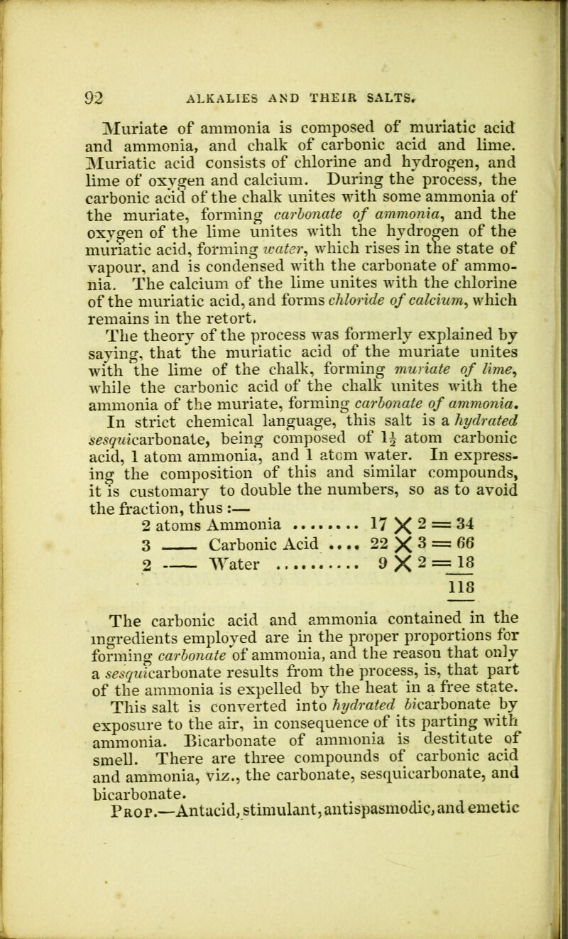 Muriate of ammonia is composed of muriatic acid and ammonia, and chalk of carbonic acid and lime. Muriatic acid consists of chlorine and hydrogen, and lime of oxygen and calcium. During the process, the carbonic acid of the chalk unites with some ammonia of the muriate, forming carbonate of ammonia^ and the oxygen of the lime unites with the hydrogen of the muriatic acid, forming waterwhich rises in the state of vapour, and is condensed with the carbonate of ammo- nia. The calcium of the lime unites with the chlorine of the muriatic acid, and forms chloride of calcium^ which remains in the retort. The theory of the process was formerly explained by saying, that the muriatic acid of the muriate unites with the lime of the chalk, forming muriate of lime^ while the carbonic acid of the chalk unites with the ammonia of the muriate, forming carbonate of ammonia. In strict chemical language, this salt is a hydrated 5^5^Micarbonate, being composed of IJ atom carbonic acid, 1 atom ammonia, and 1 atom water. In express- ing the composition of this and similar compounds, it is customary to double the numbers, so as to avoid the fraction, thus :— 2 atoms Ammonia ........ 17 X ^ ~ 3 Carbonic Acid • •.. 22 X ^ 2 Water 9 X 2 = 18 118 The carbonic acid and ammonia contained^ in the ingredients employed are in the proper proportions for forming carbonate of ammonia, and the reason that only a 5cs(7Micarbonate results from the process, is, that part of the ammonia is expelled by the heat in a free state. This salt is converted into hydrated bicarbonate by exposure to the air, in consequence of its parting with ammonia. Dicarbonate of ammonia is destitute of smell. There are three compounds of carbonic acid and ammonia, viz., the carbonate, sesquicarbonate, and bicarbonate. Prop.—Antacid, stimulant, antispasmodic, and emetic