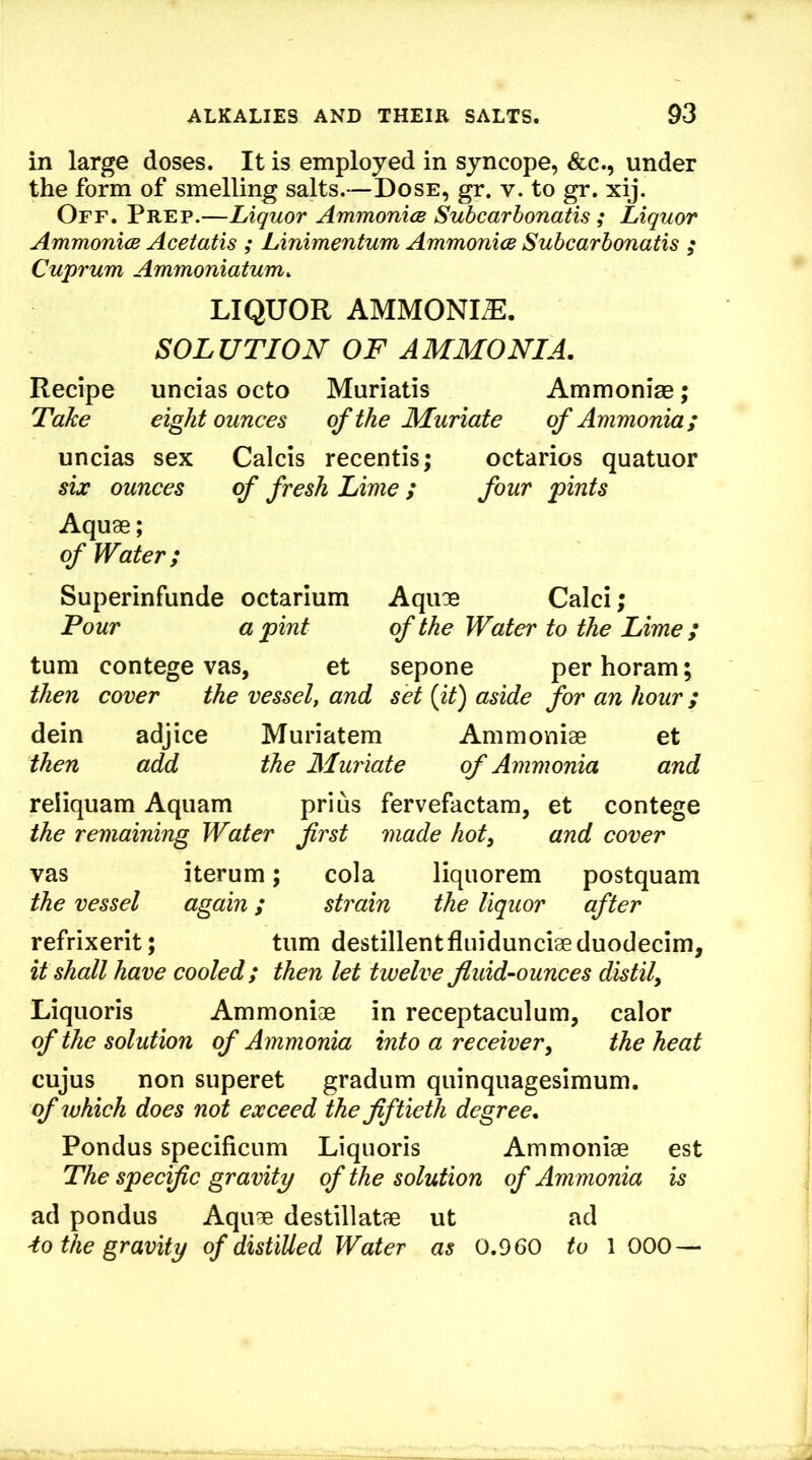 in large doses. It is employed in syncope, &c., under the form of smelling salts.—Dose, gr. v. to gr. xij. Off. Prep.—Liquor Ammonics Subcarhonatis ; Liquor Ammonias Acetatis ; Linimentum Ammonias Subcarhonatis ; Cuprum Ammoniatum. LIQUOR AMMONIA. SOLUTION OF AMMONIA. Recipe uncias octo Muriatis Ammonise; Take ei^t ounces of the Muriate of Ammonia; uncias sex Calcis recentis; octarios quatuor six ounces of fresh Lime ; four pints Aquae; of Water; Superinfunde octarium Aquae Calci; Pour a pint of the Water to the Lime ; turn contege vas, et sepone per horam; then cover the vessel, and set {it) aside for an hour; dein adjice Muriatem Ammoniae et then add the Muriate of Ammonia and reliquam Aquam prius fervefactam, et contege the remaining Water first made hot, and cover vas iterum; cola liqiiorem postquam the vessel again; strain the liquor after refrixerit; turn destillentfluidunciaeduodecim, it shall have cooled; then let twelve fluid-ounces distil^ Liquoris Ammoniae in receptaculum, calor of the solution of Ammonia into a receiver^ the heat cujus non superet gradum quinqiiagesimum. of which does not exceed the fiftieth degree. Pondus specificLim Liquoris Ammoniae est The specific gravity of the solution of Ammonia is ad pondus Aquae destillatae ut ad ■to the gravity of distilled Water as 0.960 to 1 000—