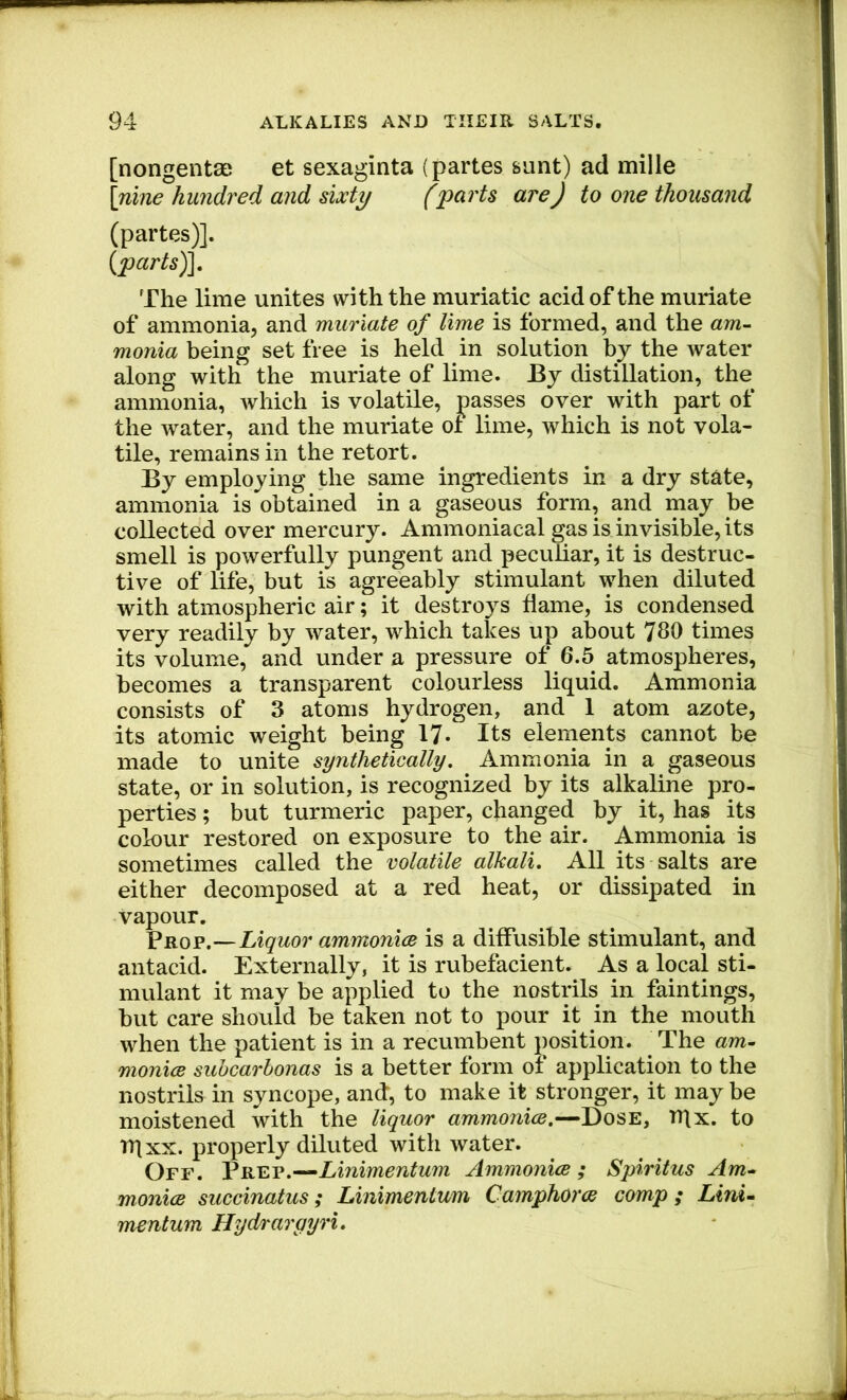 [nongenta; et sexaginta (partes sunt) ad mille \nine hundred and sixty (parts are) to one thousand (partes)]. {parts)]. The lime unites with the muriatic acid of the muriate of ammonia, and muriate of lime is formed, and the am- monia being set free is held in solution by the water along with the muriate of lime. By distillation, the ammonia, which is volatile, passes over with part of the water, and the muriate of lime, which is not vola- tile, remains in the retort. By employing the same ingredients in a dry state, ammonia is obtained in a gaseous form, and may be collected over mercury. Ammoniacal gas is invisible, its smell is powerfully pungent and peculiar, it is destruc- tive of life, but is agreeably stimulant when diluted with atmospheric air; it destroys flame, is condensed very readily by water, which takes up about 780 times its volume, and under a pressure of 6.5 atmospheres, becomes a transparent colourless liquid. Ammonia consists of 3 atoms hydrogen, and 1 atom azote, its atomic weight being 17. Its elements cannot be made to unite synthetically. Ammonia in a gaseous state, or in solution, is recognized by its alkaline pro- perties ; but turmeric paper, changed by it, has its colour restored on exposure to the air. Ammonia is sometimes called the volatile alkali. All its salts are either decomposed at a red heat, or dissipated in vapour. Liquor ammonicB is a diffusible stimulant, and antacid. Externally, it is rubefacient. As a local sti- mulant it may be applied to the nostrils in faintings, but care should be taken not to pour it in the mouth when the patient is in a recumbent position. ^ The am- monice suhcarbonas is a better form of application to the nostrils in syncope, and, to make it stronger, it may be moistened with the liquor ammonice,—Dose, TTlx. to rqxx. properly diluted with water. Off. VRE.v,^Linimentum Ammonice; Spiritus Am- monice succinatus; Linimentum Camphorce comp ; Lim- mentum Hydrargyri,