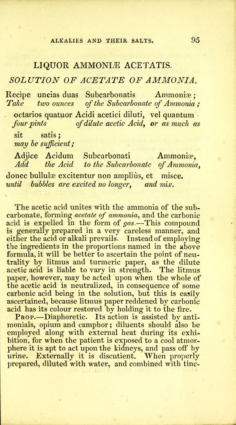 LIQUOR AMMONLL: ace TATIS. SOLUTION OF ACETATE OF AMMONIA. Recipe uncias duas Subcarbonatis Ammoniae; Take two ounces of the Subcarbonate of Ammonia ; octarios quatuor Acidi acetici diluti, vel quantum four pints of dilute acetic Acid, or as much as sit satis; may be suficient; Adjice Acidum Subcarbonati Ammonisp, Add the Acid to the Subcarbonate of Ammonia, donee bullulae excitentur non amplius, et misce. until bubbles are excited no longer, and mix. The acetic acid unites with the ammonia of the sub- carbonate, forming acetate of ammonia, and the carbonic acid is expelled in the form of gas.—This compound is generally prepared in a very careless manner, and either the acid or alkali prevails. Instead of employing the ingredients in the proportions named in the above formula, it will be better to ascertain the point of neu- trality by litmus and turmeric paper, as the dilute acetic acid is liable to vary in strength. The litmus paper, however, may be acted upon when the whole of the acetic acid is neutralized, in consequence of some carbonic acid being in the solution, but this is easily ascertained, because litmus paper reddened by carbonic acid has its colour restored by holding it to the fire. Prop.—Diaphoretic. Its action is assisted by anti- monials, opium and camphor; diluents should also be employed along with external heat during its exhi- bition, for when the patient is exposed to a cool atmos- phere it is apt to act upon the kidneys, and pass off by urine. Externally it is discutient. When properly prepared, diluted with water, and combined with tine-