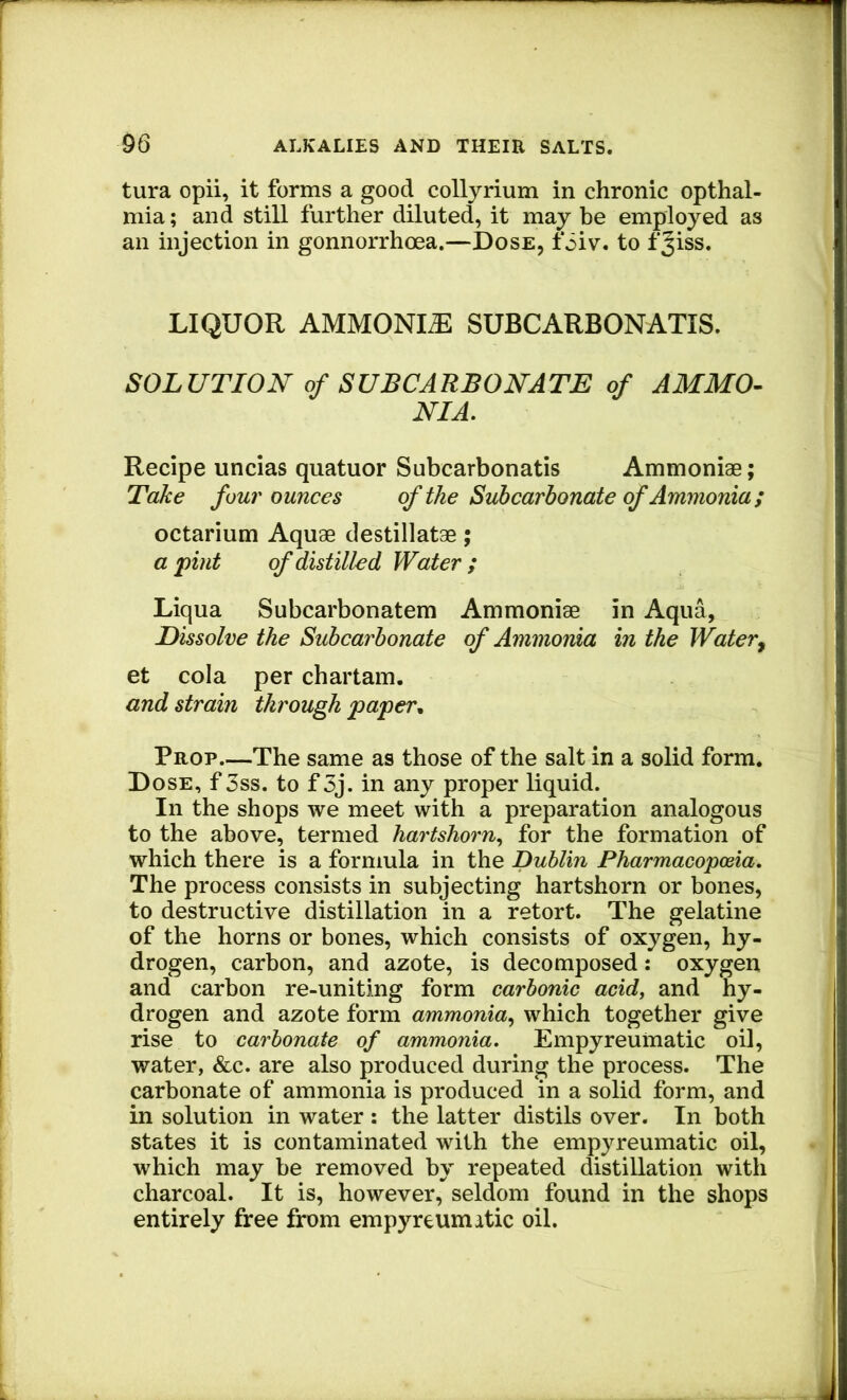 tura opii, it forms a good collyrium in chronic opthal- mia; and still further diluted, it may be employed as an injection in gonnorrhoea.—Dose, foiv. to fjiss. LIQUOR AMMONIA SUBCARBONATIS. SOLUTION of SUBCARBOKATE of AMMO- NIA. Recipe uncias quatuor Subcarbonatis Ammoniae; Take four ounces of the Suhcarbonate of Ammonia; octarium Aquae destillatae; a •pint of distilled Water ; Liqua Subcarbonatem Ammoniae in Aqua, Dissolve the Suhcarbonate of Ammonia in the Water^ et cola per chartam. and strain through paper^ Prop—The same as those of the salt in a solid form. Dose, f 3ss. to f3j. in any proper liquid. In the shops we meet with a preparation analogous to the above, termed hartshorn., for the formation of which there is a formula in the Dublin Pharmacopoeia. The process consists in subjecting hartshorn or bones, to destructive distillation in a retort. The gelatine of the horns or bones, which consists of oxygen, hy- drogen, carbon, and azote, is decomposed: oxygen and carbon re-uniting form carbonic acid, and hy- drogen and azote form ammonia^ which together give rise to carbonate of ammonia. Empyreumatic oil, water, &c. are also produced during the process. The carbonate of ammonia is produced in a solid form, and in solution in water : the latter distils over. In both states it is contaminated with the empyreumatic oil, which may be removed by repeated distillation with charcoal. It is, however, seldom found in the shops entirely free from empyreumatic oil.