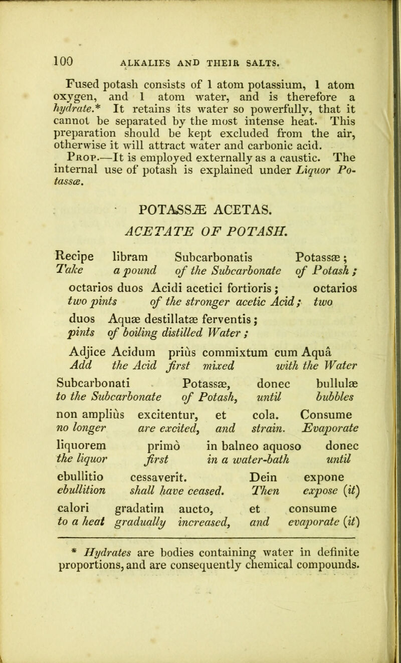 Fused potash consists of 1 atom potassium, 1 atom oxygen, and 1 atom water, and is therefore a hydrate.'^ It retains its water so powerfully, that it cannot be separated by the most intense heat. This preparation should be kept excluded from the air, otherwise it will attract water and carbonic acid. Prop.—It is employed externally as a caustic. The internal use of potash is explained under Liquor Po- tasses, POTASS^ ACETAS. ACETATE OF POTASH. Recipe libram Subcarbonatis Potassse; TaJee a pound of the Subcarhonate of Potash; octarios duos Acidi acetici fortioris; octarios two pints of the stronger acetic Add; two duos Aquae destillatae ferventis; pints of boiling distilled Water ; Adjice Acidum prius commixtum cum Aqua Add the Acid first mixed with the Water Subcarbonati Potassae, donee bullulae to the Subcarbonate of Potash^ until bubbles non amplius excitentur, et cola. Consume no longer are exdted^ and strain. Evaporate liquorem primo in balneo aquoso donee the liquor first in a water-bath until ebullitio cessaverit. ebullition shall have ceased. calori gradatirn aucto, to a heat gradually increased, Dein expone Then expose {it) et consume and evaporate {it) * Hydrates are bodies containing water in definite proportions, and are consequently chemical compounds.