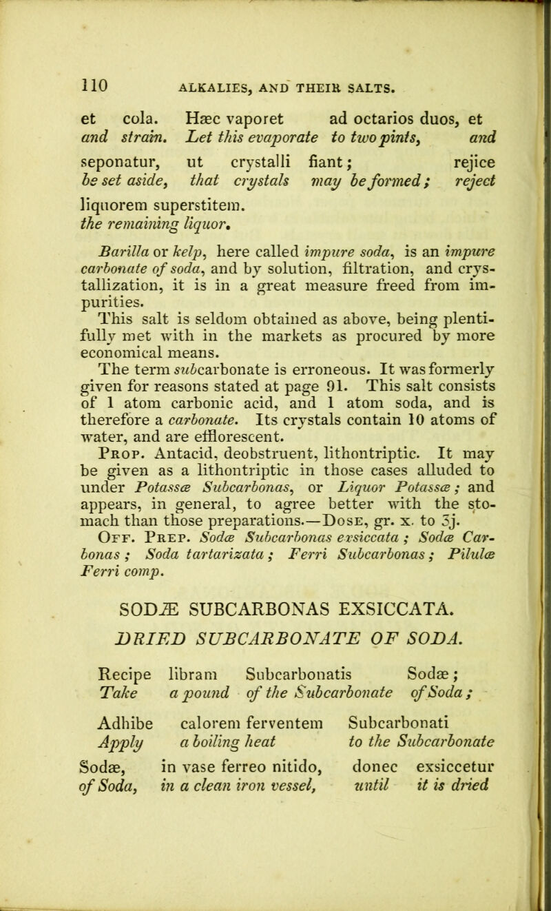 et cola. Haec vaporet ad octarios duos, et and strain. Let this evaporate to two pintsy and seponatur, ut crystalli fiant; rejice he set aside y that crystals may be formed; reject liqiiorem superstitem. the remaining liquor. Barilla or kelpy here called impure soda^ is an impure carbonate of soday and by solution, filtration, and crys- tallization, it is in a great measure freed from im- purities. This salt is seldom obtained as above, being plenti- fully met with in the markets as procured by more economical means. The term ^bicarbonate is erroneous. It was formerly given for reasons stated at page 91. This salt consists of 1 atom carbonic acid, and 1 atom soda, and is therefore a carbonate. Its crystals contain 10 atoms of water, and are efflorescent. Prop. Antacid, deobstruent, lithontriptic. It may be given as a lithontriptic in those cases alluded to under Potasses SubcarbonaSy or Liquor Potasses; and appears, in general, to agree better with the sto- mach than those preparations.—Dose, gr. x. to 3j. Off. Prep. Sodee Subcarbonas exsiccata; Sodcs Car- honas ; Soda tartarizata; Ferri Subcarbonas; Pilulce Ferri comp. SOD^ SUBCARBONAS EXSICCATA. DRIED SUBCARBONATE OF SODA. Recipe librani Subcarbonatis Sodas; Take a pound of the Suhearhonate of Soda; Adhibe calorem ferventem Apply a boiling heat Sodas, in vase ferreo nitido, of Soda, in a clean iron vessel, Subcarbonati to the Subcarbonate donee exsiccetur until it is dried