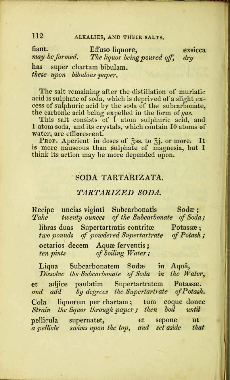 fiant. Effuso liquore, exsicca may be formed. The liquor being poured offy dry has super chartam bibulara. these upon bibulous paper^ The salt remaining after the distillation of muriatic acid is sulphate of soda, which is deprived of a slight ex- cess of sulphuric acid by the soda of the subcarbonate, the carbonic acid being expelled in the form of gas. This salt consists of 1 atom sulphuric acid, and 1 atom soda, and its crystals, which contain 10 atoms of water, are efflorescent. Prop. Aperient in doses of Jss. to more. It is more nauseous than sulphate of magnesia, but I think its action may be more depended upon. SODA TARTARIZATA. TARTARIZED SODA. Recipe uncias viginti Subcarbonatis Sodse; Take twenty ounces of the Subcarbonate of Soda; libras duas Supertartratis contritae Potassae ; two pounds of powdered Supertartrate of Potash ; octarios decern Aquae ferventis; ten pints of boiling Water; Liqua Subcarbonatem Sodae in Aqua, Dissolve the Subcarbonate of Soda in the Watery et adjice paulatim Supertartratem Potassae. and add by degrees the Supertartrate of Potash. Cola liquorem per chartam ; turn coque donee Strain the liquor through paper; then boil until pellicula supernatet, et sepone ut a pellicle swims upon the topy and set aside that