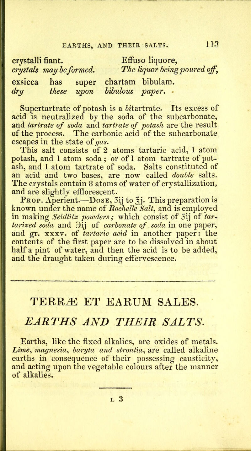 crystalli fiant. EfFuso liquore, crystals may heformed. The liquor being poured off, exsicca has super chartam bibulam. dry these upon bibulous paper. • Supertartrate of potash is a ^itartrate. Its excess of acid is neutralized by the soda of the subcarbonate, and tartrate of soda and tartrate of potash are the result of the process. The carbonic acid of the subcarbonate escapes in the state of gas. This salt consists of 2 atoms tartaric acid, 1 atom potash, and 1 atom soda; or of 1 atom tartrate of pot- ash, and 1 atom tartrate of soda. Salts constituted of an acid and two bases, are now called double salts. The crystals contain 8 atoms of water of crystallization, and are slightly efflorescent. Prop. Aperient.—Dose, 3ij to Jj. This preparation is known under the name of Rochelle Salt, and is employed in making Seidlitz powders ; which consist of 5ij of tar- tarized soda and 9ij of carbonate of soda in one paper, and gr. xxxv. of tartaric acid in another paper: the contents of the first paper are to be dissolved in about half a pint of water, and then the acid is to be added, and the draught taken during effervescence. TERR^ ET EARUM SALES. EARTHS AND THEIR SALTS. Earths, like the fixed alkalies, are oxides of metals. Lime, magnesia, baryta and strontia, are called alkaline earths in consequence of their possessing causticity, and acting upon the vegetable colours after the manner of alkalies.