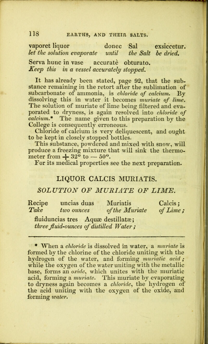 vaporet liquor donee Sal exsiccetur. let the solution evaporate until the Salt be dried, Serva hunc in vase accurate obturate. Keep this in a vessel accurately stopped. It has already been stated, page 92, that the sub- stance remaining in the retort after the sublimation of subcarbonate of ammonia, is chloride of calcium. By dissolving this in water it becomes muriate of lime. The solution of muriate of lime being filtered and eva- porated to dryness, is again resolved into chloride of calcium.’* The name given to this preparation by the College is consequently erroneous. Chloride of calcium is very deliquescent, and ought to be kept in closely stopped bottles. This substance, powdered and mixed with snow, will produce a freezing mixture that will sink the thermo- meter from + 32*^ to — 50 For its medical properties see the next preparation. LIQUOR CALCIS MURIATIS. SOLUTION OF MURIATE OF LIME. Recipe uncias duas Muriatis Calcis; Take two ounces of the Muriate of Lime; fluiduncias tres Aquae destillatae; three fluid-ounces of distilled Water ; * When a chloride is dissolved in water, a muriate is formed by the chlorine of the chloride uniting with the hydrogen of the water, and forming muriatic acid; while the oxygen of the water uniting with the metallic base, forms an oxide., which unites with the muriatic acid, forming a muriate. This muriate by evaporating to dryness again becomes a chloride., the hydrogen of the acid uniting with the oxygen of the oxide, and forming water.