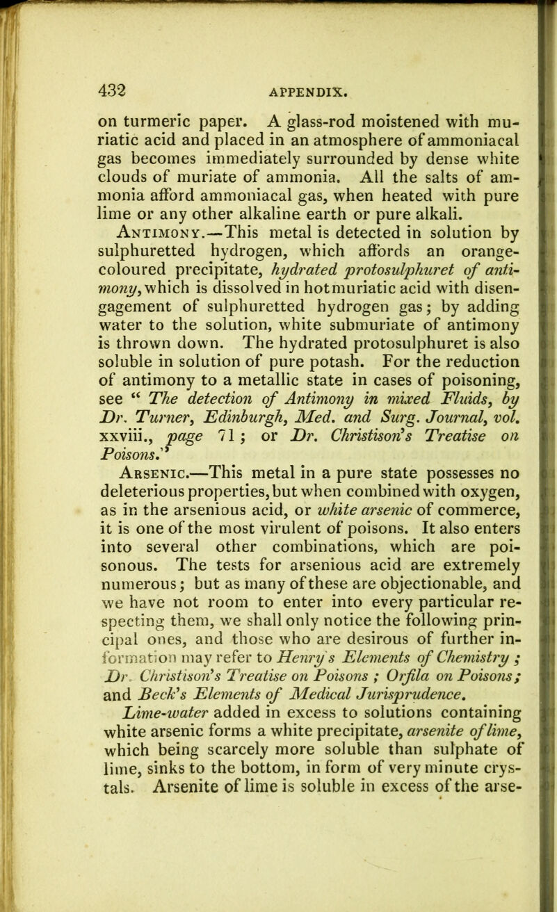 on turmeric paper. A glass-rod moistened with mu- riatic acid and placed in an atmosphere of ammoniacal gas becomes immediately surrounded by dense white clouds of muriate of ammonia. All the salts of am- monia afford ammoniacal gas, when heated with pure lime or any other alkaline earth or pure alkali. Antimony.—This metal is detected in solution by sulphuretted hydrogen, which affords an orange- coloured precipitate, hydrated protosulphuret of anti’- which is dissolved in hot muriatic acid with disen- gagement of sulphuretted hydrogen gas; by adding water to the solution, white submuriate of antimony is thrown down. The hydrated protosulphuret is also soluble in solution of pure potash. For the reduction of antimony to a metallic state in cases of poisoning, see “ The detection of Antimony in mixed Fluids^ by Dr. Turnery Edinburghy Med, and Surg. Journaly vol, xxviii., page 11; or Dr, Christison^s Treatise on Poisons,'^ Arsenic.—This metal in a pure state possesses no deleterious properties, but when combined with oxygen, as in the arsenious acid, or white arsenic of commerce, it is one of the most virulent of poisons. It also enters into several other combinations, which are poi- sonous. The tests for arsenious acid are extremely numerous \ but as many of these are objectionable, and we have not room to enter into every particular re- specting them, we shall only notice the following prin- cipal ones, and those who are desirous of further in- formation may refer to Henry s Elements of Chemistry ; Jj)\ Christison^s Treatise on Poisons ; Orfila on Poisons; and BecFs Elements of Medical Jurisprudence. Lime-water added in excess to solutions containing white arsenic forms a white precipitate, arsenite of lime y which being scarcely more soluble than sulphate of lime, sinks to the bottom, in form of very minute crys- tals. Arsenite of lime is soluble in excess of the arse-