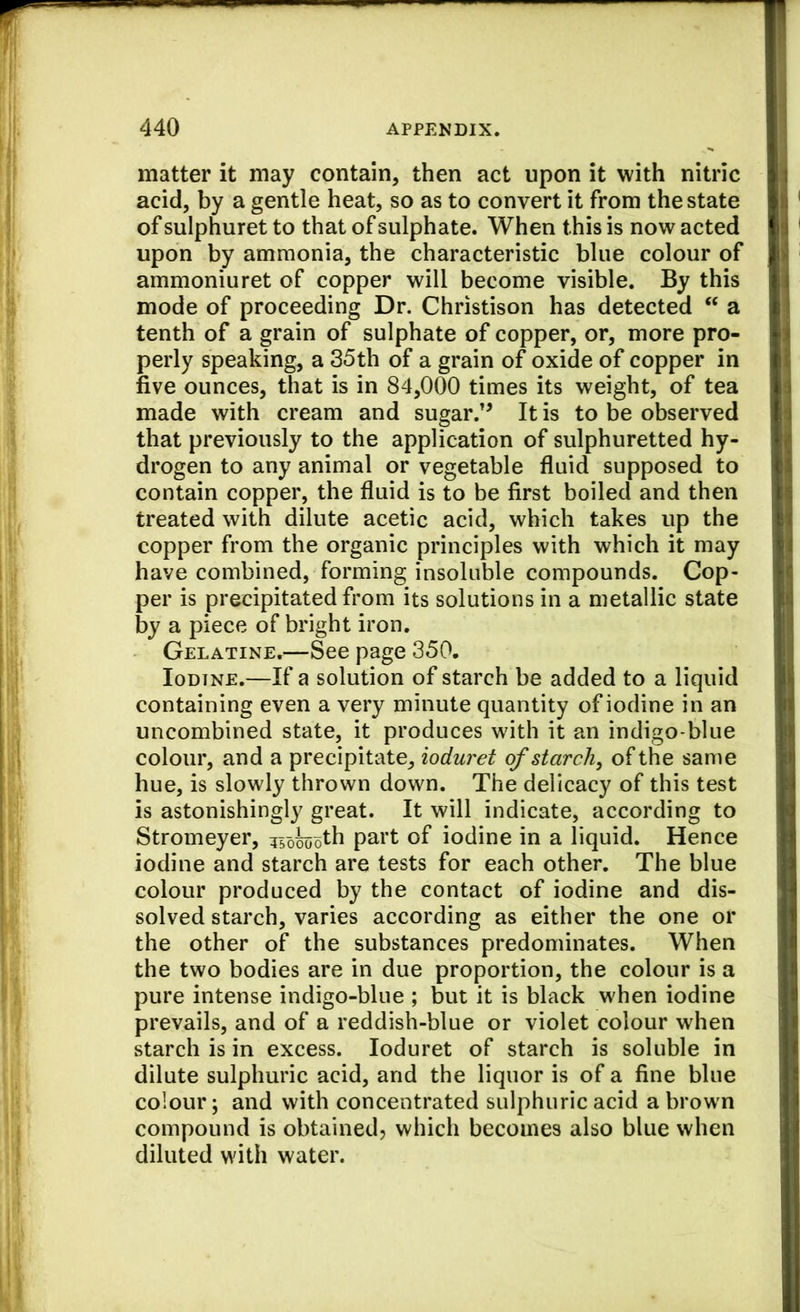 matter it may contain, then act upon it with nitric acid, by a gentle heat, so as to convert it from the state of sulphuret to that of sulphate. When this is now acted upon by ammonia, the characteristic blue colour of ammoniuret of copper will become visible. By this mode of proceeding Dr. Christison has detected “ a tenth of a grain of sulphate of copper, or, more pro- perly speaking, a 35th of a grain of oxide of copper in five ounces, that is in 84,000 times its weight, of tea made with cream and sugar.'^ It is to be observed that previously to the application of sulphuretted hy- drogen to any animal or vegetable fluid supposed to contain copper, the fluid is to be first boiled and then treated with dilute acetic acid, which takes up the copper from the organic principles with which it may have combined, forming insoluble compounds. Cop- per is precipitated from its solutions in a metallic state by a piece of bright iron. Gelatine.—See page 350. Iodine.—If a solution of starch be added to a liquid containing even a very minute quantity of iodine in an uncombined state, it produces with it an indigo-blue colour, and a precipitate, ioduret of starch, of the same hue, is slowly thrown down. The delicacy of this test is astonishingly great. It will indicate, according to Stromeyer, isokoth part of iodine in a liquid. Hence iodine and starch are tests for each other. The blue colour produced by the contact of iodine and dis- solved starch, varies according as either the one or the other of the substances predominates. When the two bodies are in due proportion, the colour is a pure intense indigo-blue ; but it is black when iodine prevails, and of a reddish-blue or violet colour when starch is in excess. Ioduret of starch is soluble in dilute sulphuric acid, and the liquor is of a fine blue colour; and with concentrated sulphuric acid a brown compound is obtained, which becomes also blue when diluted with water.