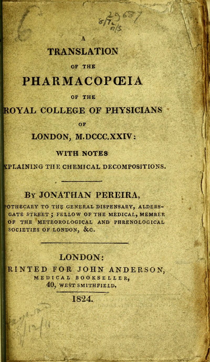 TRANSLATION OF THE j PHARMACOPCEIA j OF THE ROYAL COLLEGE OF PHYSICIANS OF LONDON, M.DCCC.XXIV: WITH NOTES IPLAINING THE CHEMICAL DECOMPOSITIONS. By JONATHAN PEREIRA, fOTHECARY TO TH^ GENERAL DISPENSARY, ALDERS- GATE STREET | FELLOW OF THE MEDICAL, MEMBER OF THE 'METEOROLOGICAL AND PHRENOLOGICAL ^SOCIETIES OF LONDON, &C. ■ LONDON: [RINTED FOR JOHN ANDERSON, ; MEDICAL BOOKSELLER, ' 40, WEST SMITHFIELD,