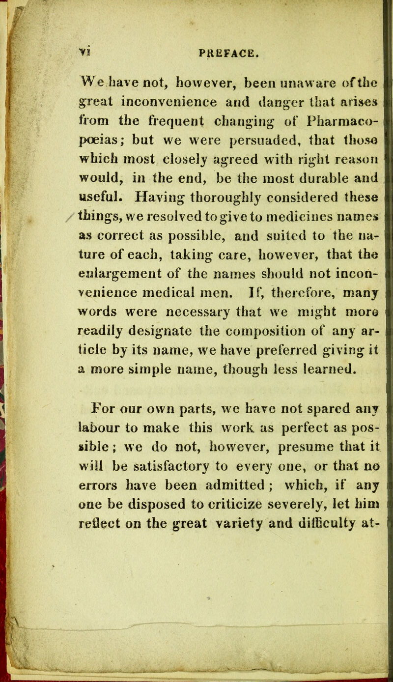 yi We have not, however, been unaware of the ^reat inconvenience and (ianger that arises from the frequent changing of Pharmaco- poeias; but we were persuaded, that those which most closely agreed with right reason would, ill the end, be the most durable and useful. Having thoroughly considered these / things, we resolved to give to medicines names as correct as possible, and suited to the na- ture of each, taking care, however, that the enlargement of the names should not incon- venience medical men. If, therefore, many words were necessary that we might more readily designate the composition of any ar- ticle by its name, we have preferred giving it a more simple name, though less learned. For our own parts, we have not spared any labour to make this work as perfect as pos- sible ; we do not, however, presume that it will be satisfactory to every one, or that no errors have been admitted ; which, if any one be disposed to criticize severely, let him reject on the great variety and difficulty at-