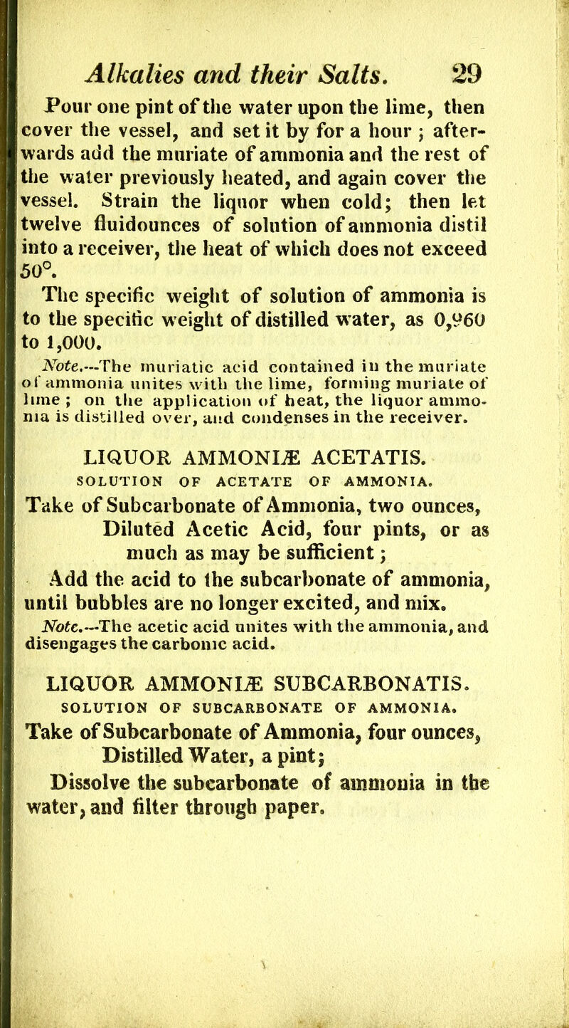 Pour one pint of the water upon the lime, then cover the vessel, and set it by for a hour j after- wards add the muriate of ammonia and the rest of the water previously heated, and again cover the vessel. Strain the liquor when cold; then let twelve fluidounces of solution of ammonia distil into a receiver, the heat of which does not exceed 50° The specific weight of solution of ammonia is to the specific weight of distilled water, as 0,960 to 1,000. The muriatic acid contained in the muriate of ammonia unites with the lime, forming muriate of lime; on the application of heat, the liquor ammo- nia is distilled over, and condenses in the receiver. LIQUOR AMMONITE ACETATIS. SOLUTION OF ACETATE OF AMMONIA. Take of Subcarbonate of Ammonia, two ounces, Diluted Acetic Acid, four pints, or as much as may be sufficient; Add the acid to Ihe subcarbonate of ammonia, until bubbles are no longer excited, and mix. JVotc.—The acetic acid unites with the ammonia, and disengages the carbonic acid. LIQUOR AMMONIiE SUBCARBONATIS. SOLUTION OF SUBCARBONATE OF AMMONIA. Take of Subcarbonate of Ammonia, four ounces, Distilled Water, a pint; Dissolve the subcarbonate of ammonia in the water, and filter through paper.