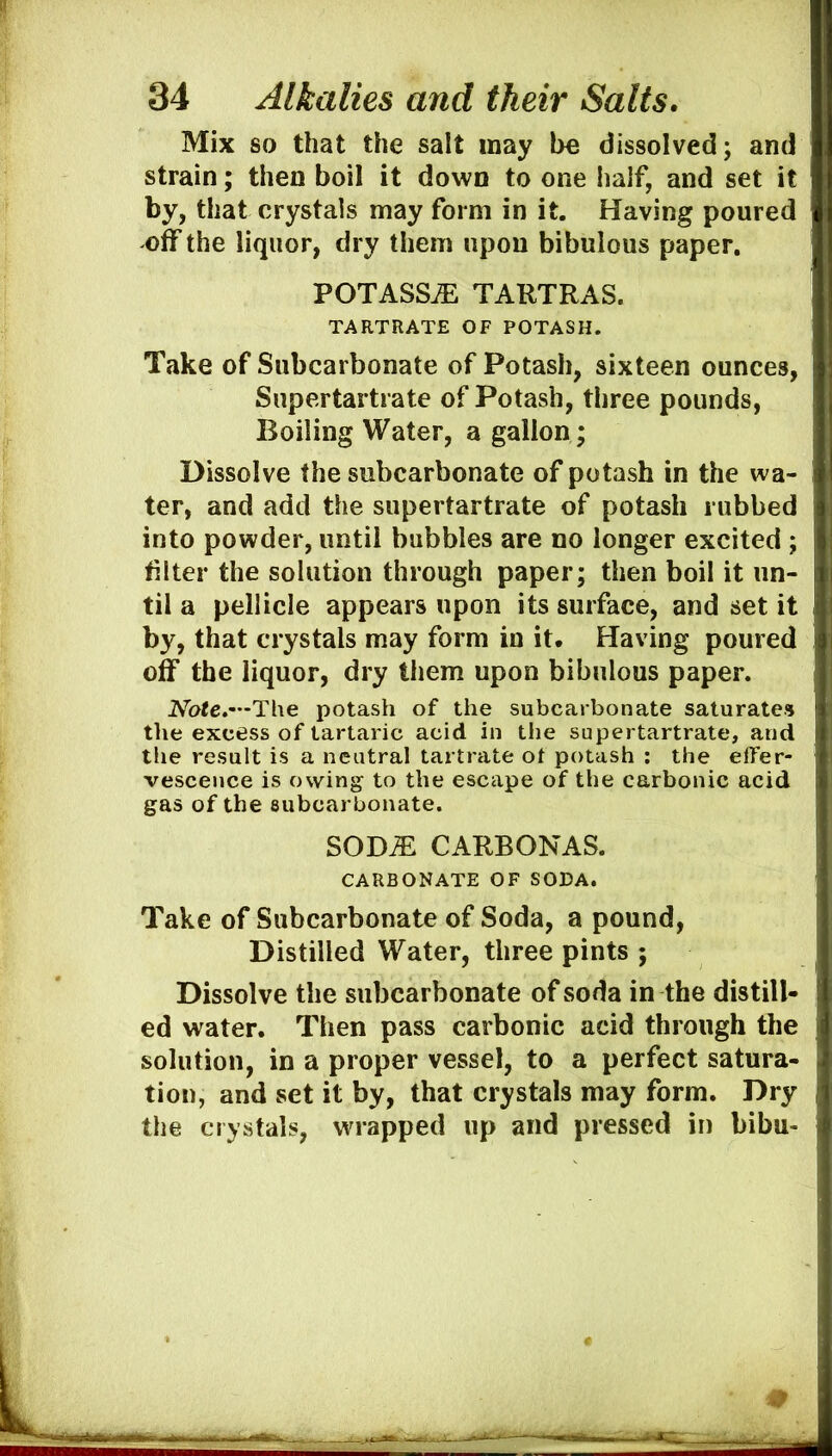 Mix 80 that the salt may be dissolved; and strain; then boil it down to one lialf, and set it by, that crystals may form in it. Having poured 'Off the liquor, dry them upon bibulous paper. POTASSjE TARTRAS. TARTRATE OF POTASH. Take of Subcarbonate of Potash, sixteen ounces, Supertartrate of Potash, three pounds, Boiling Water, a gallon ; Dissolve the subcarbonate of potash in the wa- ter, and add the supertartrate of potash rubbed into powder, until bubbles are no longer excited ; filter the solution through paper; then boil it un- til a pellicle appears upon its surface, and set it by, that crystals may form in it. Having poured off the liquor, dry them upon bibulous paper. Note.—The potash of the subcarbonate saturate* the excess of tartaric acid in the supertartrate, and the result is a neutral tartrate of potash : the effer- vescence is owing to the escape of the carbonic acid gas of the subcarbonate. SOD^ CARBONAS. CARBONATE OF SODA. Take of Subcarbonate of Soda, a pound, Distilled Water, three pints ; Dissolve the subcarbonate of soda in the distill- ed water. Then pass carbonic acid through the solution, in a proper vessel, to a perfect satura- tion, and set it by, that crystals may form. Dry the crystals, wrapped up and pressed in bibu-