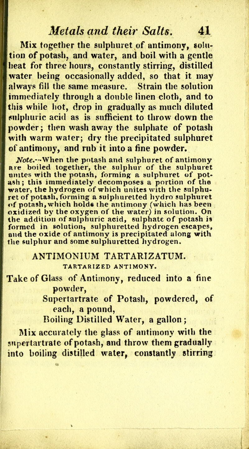 Mix together the sulphuret of antimony, solu- tion of potash, and water, and boil with a gentle heat for three hours, constantly stirring, distilled water being occasionally added, so that it may always fill the same measure. Strain the solution immediately through a double linen cloth, and to this while hot, drop in gradually as much diluted sulphuric acid as is sufficient to throw down the powder; then wash away the sulphate of potash with warm water; dry the precipitated sulphuret of antimony, and mb it into a fine pow'der. JVb^e.—When the potash and sulphuret of antimony are boiled together, the sulphur of the sulphuret unites with the potash, forming a sulphuret of pot- ash; this immediately decomposes a portion of the water, the hydrogen of which unites with the sulphu- ret of potash, forming a sulphuretted hydro sulphuret of potash, which holds the antimony (which has been oxidized by the ox3'gen of the water) in solution. On the addition of sulphuric acid, sulphate of potash is formed in solution, sulphuretted hydrogen escapes, and the oxide of antimony is precipitated along with the sulphur and some sulphuretted hydrogen. ANTIMONIUM TARTARIZATUM. TARTARIZED ANTIMONY. Take of Glass of Antimony, reduced into a fine powder. Supertartrate of Potash, powdered, of each, a pound, Boiling Distilled Water, a gallon; Mix accurately the glass of antimony with the snpertartrate of potash, and throw them gradually into boiling distilled water, constantly stirring