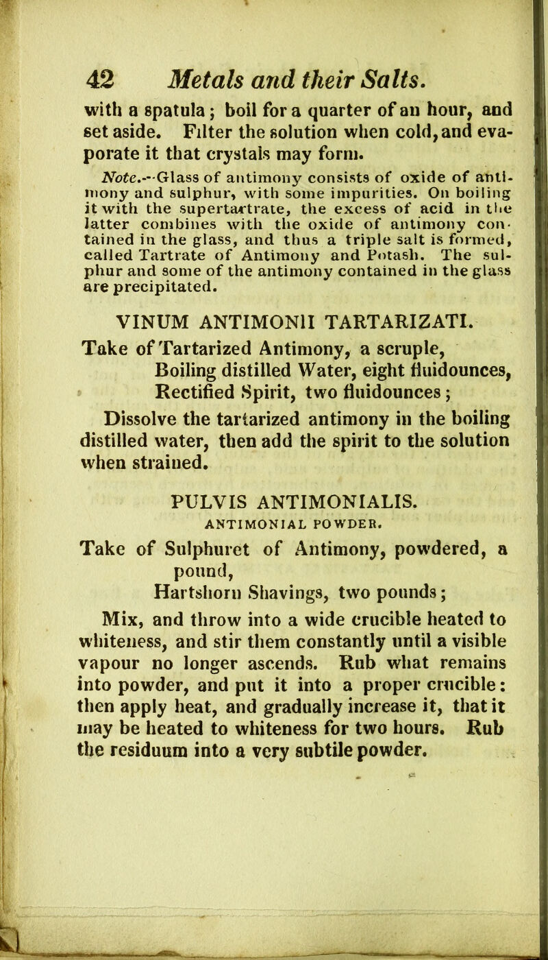 with a spatula; boil for a quarter of an hour, and set aside. Filter the solution when cold, and eva- porate it that crystals may form. A^ofe.—Glass of antimony consists of oxide of anti- mony and sulphur, with some impurities. On boiling it with the supertartrate, the excess of acid in the latter combines with the oxide of antimony con- tained in the glass, and thus a triple salt is formed, called Tartrate of Antimony and Potash. The sul- phur and some of the antimony contained in the glass are precipitated. VINUM ANTIMONII TARTARIZATI. Take of Tartarized Antimony, a scruple, Boiling distilled Water, eight iluidounces, Rectified Spirit, two fluidounces; Dissolve the tartarized antimony in the boiling distilled water, then add the spirit to the solution w'hen strained. PULVIS ANTIMONIALIS. ANTIMONIAL POWDER. Take of Sulphuret of Antimony, pow’dered, a pound, Hartshorn Shavings, two pounds; Mix, and throw into a wide crucible heated to whiteness, and stir them constantly until a visible vapour no longer ascends. Rub what remains into powder, and put it into a proper crucible; then apply heat, and gradually increase it, that it may be heated to whiteness for two hours. Rub the residuum into a very subtile powder.