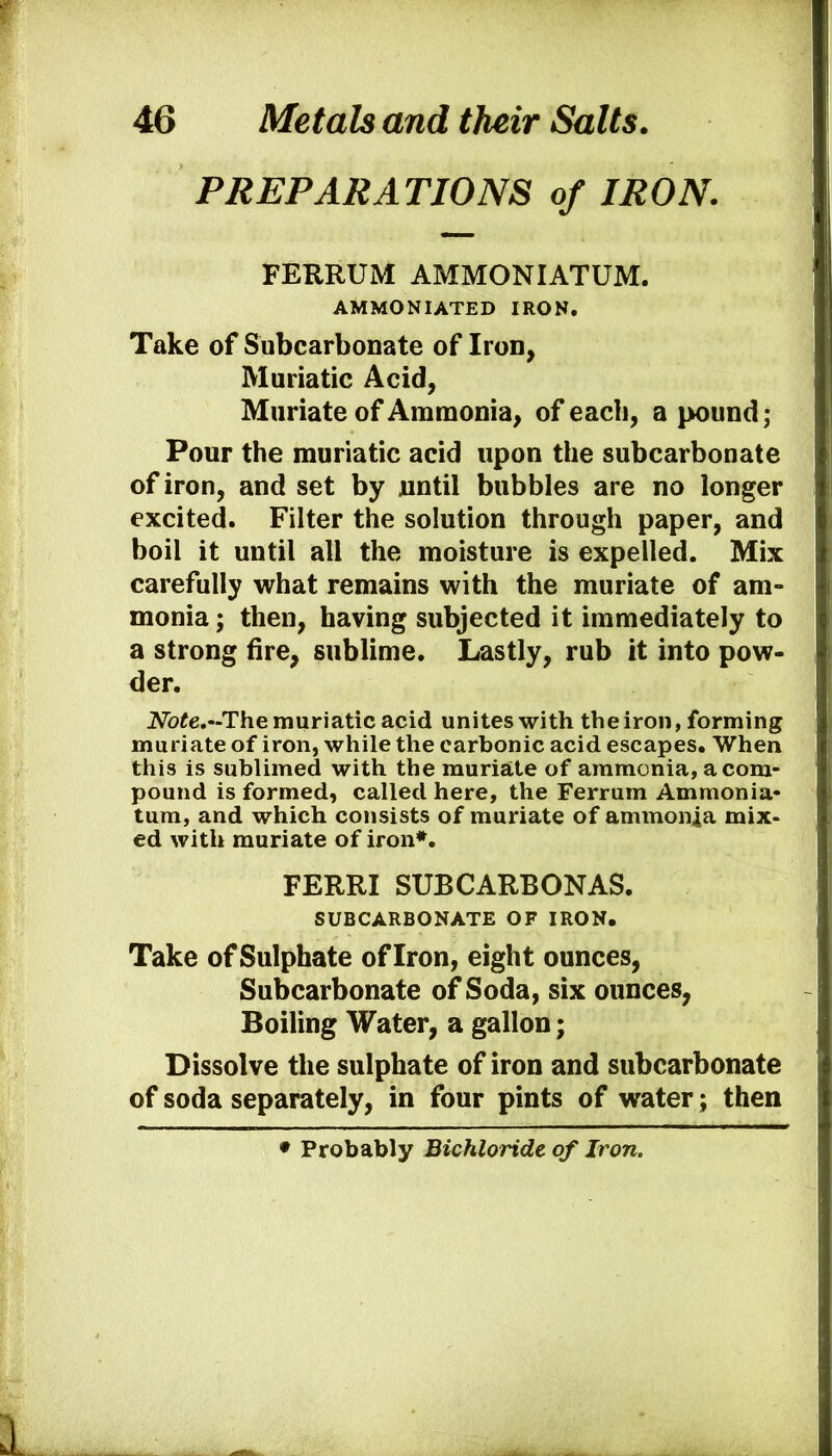 PREPARATIONS of IRON. FERRUM AMMONIATUM. AMMONIATED IRON. Take of Subcarbonate of Iron, Muriatic Acid, Muriate of Ammonia, of each, a pound; Pour the muriatic acid upon the subcarbonate of iron, and set by until bubbles are no longer excited. Filter the solution through paper, and boil it until all the moisture is expelled. Mix carefully what remains with the muriate of am- monia ; then, having subjected it immediately to a strong fire, sublime. Lastly, rub it into pow- der. 2Vb^e.-The muriatic acid unites with the iron, forming muriate of iron, while the carbonic acid escapes. When this is sublimed with the muriate of ammonia, a com- pound is formed, called here, the Ferrum Ammonia- turn, and which consists of muriate of ammonia mix- ed with muriate of iron*. FERRI SUBCARBONAS. SUBCARBONATE OF IRON. Take of Sulphate of Iron, eight ounces, Subcarbonate of Soda, six ounces, Boiling Water, a gallon; Dissolve the sulphate of iron and subcarbonate of soda separately, in four pints of water; then • Probably Bichloride of Iron.