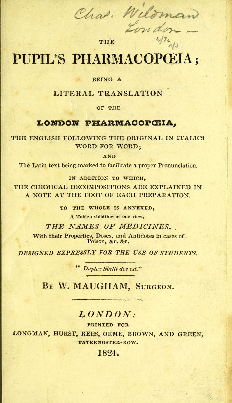 THE PUPIL’S PHARMACOPCEIA; BEING A LITERAL TRANSLATION OF THE laOUBON PKARMACOFCJZIA^ .THE ENGLISH FOLLOWING THE ORIGINAL IN ITALICS WORD FOR WORD; AND The Latin text being marked to facilitate a proper Ih-ommciation. IN ADDITION TO WHICH, THE CHEMICAL DECOMPOSITIONS ARE EXPLAINED IN A NOTE AT THE FOOT OF EACH PREPARATION. TO THE WHOLE IS ANNEXED, A Table exhibiting at one view, THE NAMES OF MEDICINESy , With their Properties, Doses, and Antidotes in cases of Poison, &c. &c. DESIGNED EXPRESSLY FOR THE USE OF STUDENTS. ** Duplex lihelli dos est. By W. MAUGHAM, Surgeon. LONDON: PRINTED FOR LONGMAN, HURST, REES, ORME, BROWN, AND GREEN, PATERNOSTER-ROW, 1824.