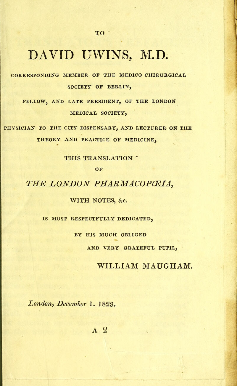 TO DAVID UWINS, M.D. CORRESPONDING MEMBER OF THE MEDICO CHIRURGICAL SOCIETY OF BERLIN, FELLOW, AND LATE PRESIDENT, OF THE LONDON MEDICAL SOCIETY, PHYSICIAN TO THE CITY DISPENSARY, AND LECTURER ON THE THEORY AND PRACTICE OF MEDICINE, THIS TRANSLATION * OF THE LONDON PHARMACOPCEIA, WITH NOTES, &c. IS MOST RESPECTFULLY DEDICATED, BY HIS MUCH OBLIGED AND VERY GRATEFUL PUPIL, WILLIAM MAUGHAM. London, December 1. 1823.