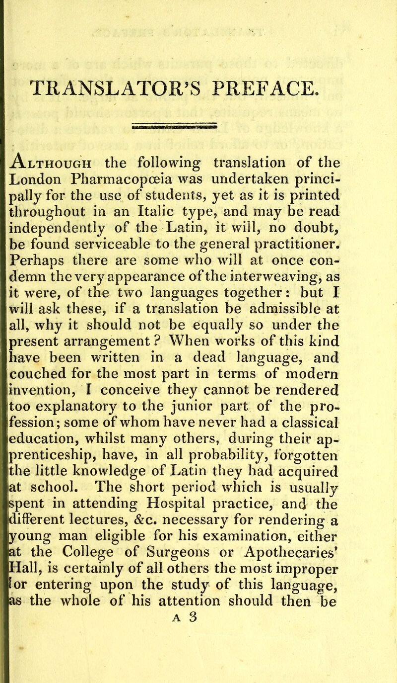 TRANSLATOR’S PREFACE. Although the following translation of the London Pharmacopoeia was undertaken princi- pally for the use of students, yet as it is printed throughout in an Italic type, and may be read independently of the Latin, it will, no doubt, be found serviceable to the general practitioner. Perhaps there are some who will at once con- demn the very appearance of the interweaving, as it were, of the two languages together: but I will ask these, if a translation be admissible at all, why it should not be equally so under the present arrangement ? When works of this kind have been written in a dead language, and couched for the most part in terms of modern invention, I conceive they cannot be rendered too explanatory to the junior part of the pro- fession; some of whom have never had a classical education, whilst many others, during their ap- prenticeship, have, in all probability, forgotten the little knowledge of Latin they had acquired at school. The short period wdiich is usually spent in attending Hospital practice, and the different lectures, &c. necessary for rendering a young man eligible for his examination, either at the College of Surgeons or Apothecaries’ Hall, is certainly of all others the most improper lor entering upon the study of this language, as the whole of his attention should then be