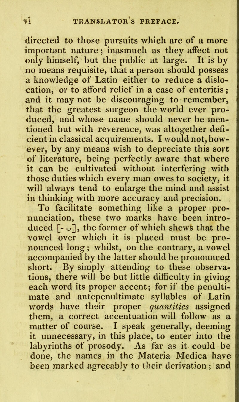 directed to those pursuits which are of a more important nature; inasmuch as they affect not only himself, but the public at large. It is by no means requisite, that a person should possess a knowledge of Latin either to reduce a dislo- cation, or to afford relief in a case of enteritis; and it may not be discouraging to remember, that the greatest surgeon the world ever pro- duced, and whose name should never be men- tioned but with reverence, was altogether defi- cient in classical acquirements. I would not, how- ever, by any means wish to depreciate this sort of literature, being perfectly aware that where it can be cultivated without interfering with those duties which every man owes to society, it will always tend to enlarge the mind and assist in thinking with more accuracy and precision. To facilitate something like a proper pro- nunciation, these two marks have been intro- duced [- o], the former of which shewife that the vowel over which it is placed must be pro- nounced long; whilst, on the contrary, a vowel accompanied by the latter should be pronounced short. By simply attending to these observa- tions, there will be but little difficulty in giving each word its proper accent; for if the penulti- mate and antepenultimate syllables of Latin words have their proper quantities assigned them, a correct accentuation will follow as a matter of course. I speak generally, deeming it unnecessary, in this place, to enter into the labyrinths of prosody. As far as it could be done, the names in the Materia Medica have been marked agreeably to iheir derivation; and