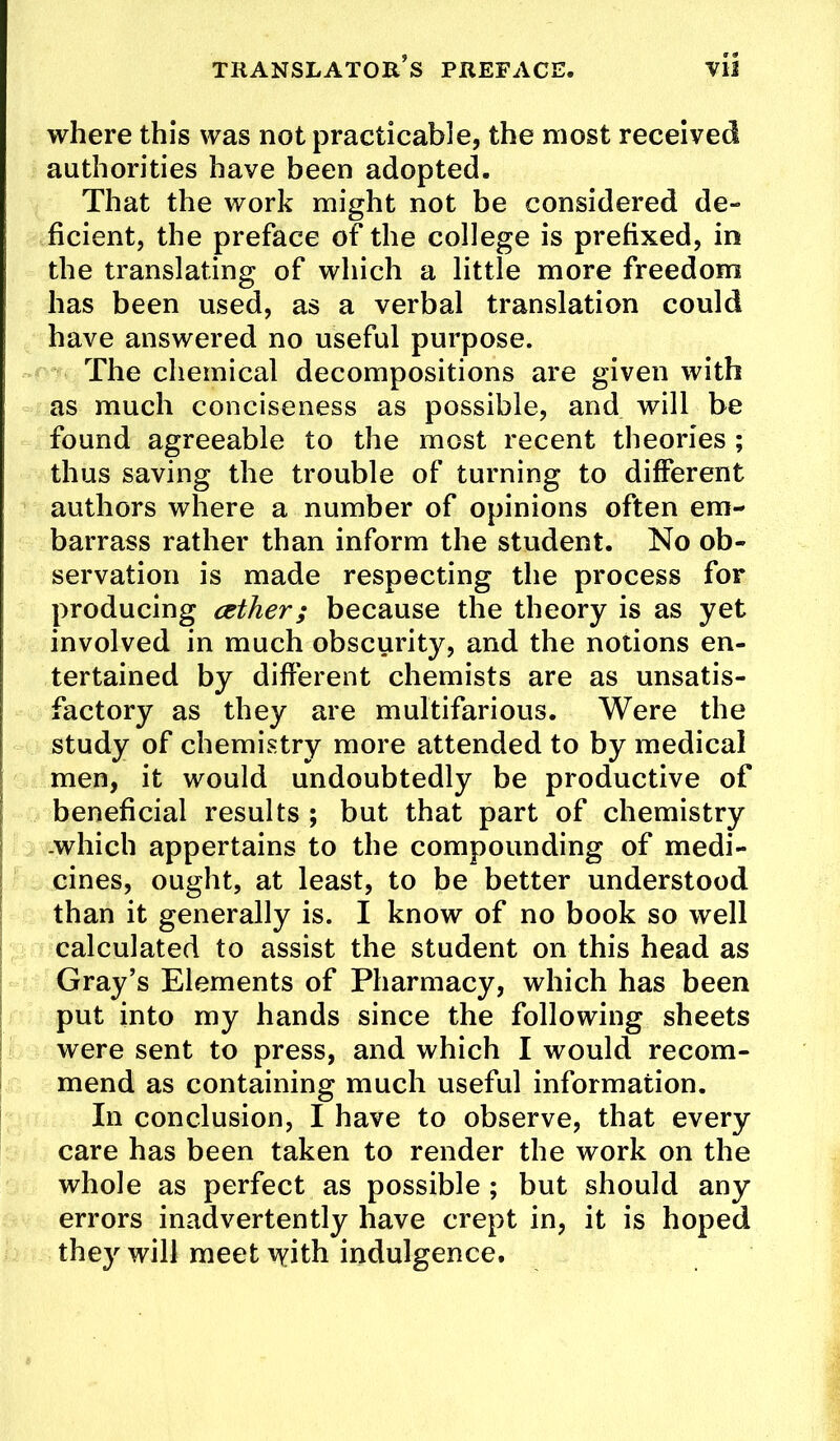 where this was not practicable, the most received authorities have been adopted. That the work might not be considered de- ficient, the preface of the college is prefixed, in the translating of which a little more freedom has been used, as a verbal translation could have answered no useful purpose. The chemical decompositions are given with as much conciseness as possible, and will be found agreeable to the most recent theories ; thus saving the trouble of turning to different authors where a number of opinions often em- barrass rather than inform the student. No ob- servation is made respecting the process for producing cether; because the theory is as yet involved in much obscurity, and the notions en- tertained by different chemists are as unsatis- factory as they are multifarious. Were the study of chemistry more attended to by medical men, it would undoubtedly be productive of ! beneficial results ; but that part of chemistry 1 .which appertains to the compounding of medi- I cines, ought, at least, to be better understood I than it generally is. I know of no book so well calculated to assist the student on this head as Gray’s Elements of Pharmacy, which has been put into my hands since the following sheets were sent to press, and which I would recom- mend as containing much useful information. In conclusion, I have to observe, that every care has been taken to render the work on the whole as perfect as possible ; but should any errors inadvertently have crept in, it is hoped they will meet \Yith indulgence.